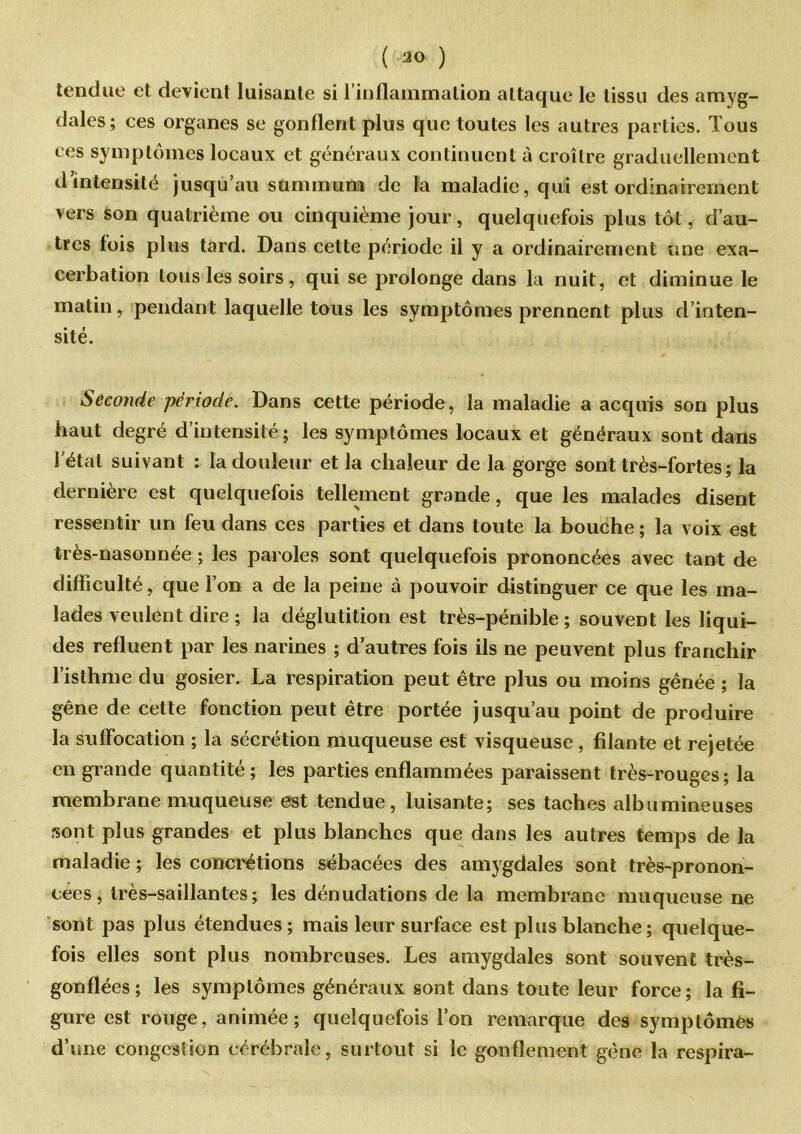 tendue et devient luisante si l’inflammation attaque le tissu des amyg- dales; ces organes se gonflent plus que toutes les autres parties. Tous ces symptômes locaux et généraux continuent à croître graduellement d’intensité jusqu’au summum de la maladie, qui est ordinairement vers son quatrième ou cinquième jour, quelquefois plus tôt, d’au- tres fois plus tard. Dans cette période il y a ordinairement une exa- cerbation tous les soirs, qui se prolonge dans la nuit, et diminue le matin, pendant laquelle tous les symptômes prennent plus d’inten- sité. Seconde période. Dans cette période, la maladie a acquis son plus haut degré d’intensité; les symptômes locaux et généraux sont dans l’état suivant : la douleur et la chaleur de la gorge sont très-fortes; la dernière est quelquefois tellement grande, que les malades disent ressentir un feu dans ces parties et dans toute la bouche ; la voix est très-nasonnée ; les paroles sont quelquefois prononcées avec tant de difficulté, que l’on a de la peine à pouvoir distinguer ce que les ma- lades veulent dire ; la déglutition est très-pénible ; souvent les liqui- des refluent par les narines ; d’autres fois ils ne peuvent plus franchir l’isthme du gosier. La respiration peut être plus ou moins gênée ; la gêne de cette fonction peut être portée jusqu’au point de produire la suffocation ; la sécrétion muqueuse est visqueuse , filante et rejetée en grande quantité; les parties enflammées paraissent très-rouges; la membrane muqueuse est tendue, luisante; ses taches albumineuses sont plus grandes et plus blanches que dans les autres temps de la maladie ; les concrétions sébacées des amygdales sont très-pronon- cees, très-saillantes; les dénudations de la membrane muqueuse ne sont pas plus étendues ; mais leur surface est plus blanche; quelque- fois elles sont plus nombreuses. Les amygdales sont souvent très- gonflées ; les symptômes généraux sont dans toute leur force ; la fi- gure est rouge, animée; quelquefois l’on remarque des symptômes d’une congestion cérébrale, surtout si le gonflement gêne la respira-