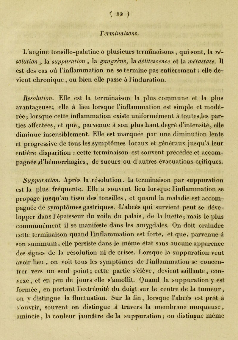 t ) Terminaisons. L’angine lonsillo-palatine a plusieurs terminaisons , qui sont, la ré- solution j la suppuration , la gangrené, la délitescence et la métastase. Il est des cas où l’inflammation ne se termine pas entièrement : elle de- vient chronique, ou bien elle passe à l’induration. Résolution. Elle est la terminaison la plus commune et la plus avantageuse; elle à lieu lorsque l’inflammation est simple et modé- rée; lorsque cette inflammation existe uniformément à toutes,les par- ties affectées, et que„ parvenue à son plus haut degré d’intensité, elle diminue insensiblement. Elle est marquée par une diminution lente et progressive de tous les symptômes locaux et généraux jusqu’à leur entière disparition : cette terminaison est souvent précédée et accom- pagnée .d’hémorrhagies, de sueurs ou d’autres évacuations critiques. Suppuration. Après la résolution, la terminaison par suppuration est la plus fréquente. Elle a souvent lieu lorsque l’inflammation se propage jusqu’au tissu des tonsilles, et quand la maladie est accom- pagnée de symptômes gastriques. L’abcès qui survient peut se déve- lopper dans l’épaisseur du voile du palais, de la luette; mais le plus communément il se manifeste dans les amygdales. On doit craindre cette terminaison quand l’inflammation est forte, et que, parvenue à son summum, elle persiste dans le même état sans aucune apparence des signes de la résolution ni de crises. Lorsque la suppuration veut avoir lieu , on voit tous les symptômes de l’inflammation se concen- trer vers un seul point ; cette partie s’élève, devient saillante , con- vexe , et en peu de jours elle s’amollit. Quand la suppuration y est formée, en portant l’extrémité du doigt sur le centre de la tumeur, on y distingue la fluctuation. Sur la fin, lorsque l’abcès est prêt à s’ouvrir, souvent on distingue à travers la membrane muqueuse, amincie, la couleur jaunâtre de la suppuration ; on distingue même