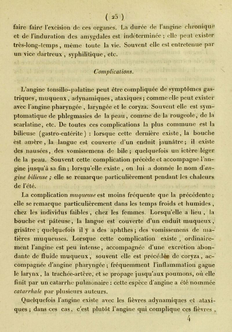 faire faire l’excision de ces organes. La durée de l’angine chronique et de l’induration des amygdales est indéterminée ; elle peut exister très-long-lcmps, même toute la vie. Souvent elle est entretenue par un vice dartreux , syphilitique, etc. Complications. L’angine tonsillo-palatine peut être compliquée de symptômes gas- triques, muqueux , adynamiques, ataxiques; comme elle peut exister avec l’angine pharyngée , laryngée et le coryza. Souvent elle est sym- ptomatique de phlegmasies de la peau, comme de la rougeole, de la scarlatine, etc. De toutes ces complications la plus commune est la bilieuse (gastro-entérite) : lorsque cette dernière existe, la bouche èst amère, la langue est couverte d’un enduit jaunâtre; il existe des nausées, des vomissemens de bile ; quelquefois un ictère léger de la peau. Souvent cette complication précède et accompagne l’an- gine jusqu’à sa fin; lorsqu’elle existe , on lui a donnée le nom d'an- gine bilieuse ; elle se remarque particulièrement pendant les chaleurs de l’été. La complication muqueuse est moins fréquente que la précédente ; elle se remarque particulièrement dans les temps froids et humides , chez les individus faibles , chez les femmes. Lorsqu’elle a lieu , la bouche est pâteuse, la langue est couverte d’un enduit muqueux, grisâtre ; quelquefois il y a des aphthes ; des vomissemens de ma- tières muqueuses. Lorsque cette complication existe , ordinaire- ment l’angine est peu intense, accompagnée d’une excrétion abon- dante de fluide muqueux, souvent elle est précédée de coryza, ac- compagnée d’angine pharyngée ; fréquemment l’inflammation gagne le larynx, la trachée-artère, et se propage jusqu’aux poumons, où elle finit par un catarrhe pulmonaire : cette espèce d’angine a été nommée catarrhale par plusieurs auteurs. Quelquefois l’angine existe avec les fièvres adynamiques et ataxi- ques ; dans ces cas, c’est plutôt l’angine qui complique ces fièvres . 4