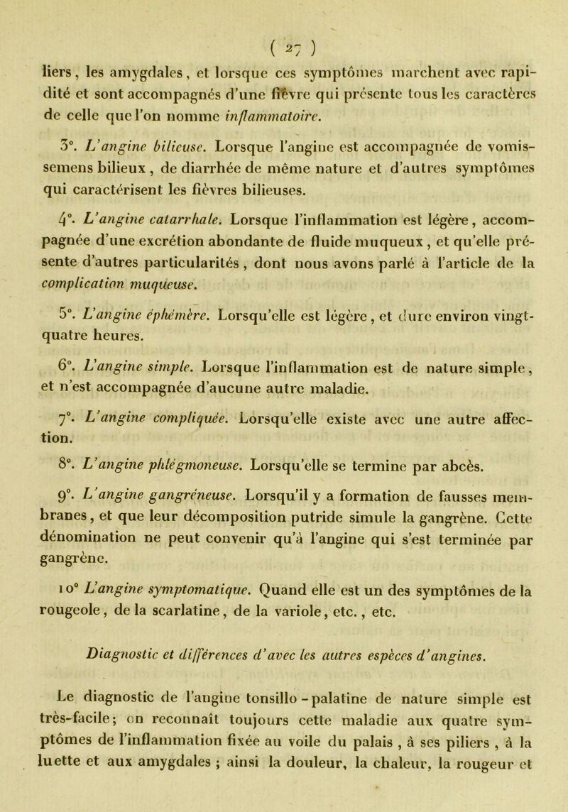 liers, les amygdales, et lorsque ces symptômes marchent avec rapi- dité et sont accompagnes d’une fièvre qui présente tous les caractères de celle que l'on nomme inflammatoire. 3°. L’angine bilieuse. Lorsque l’angine est accompagnée de vomis- semens bilieux , de diarrhée de même nature et d’autres symptômes qui caractérisent les fièvres bilieuses. 4°. L’angine catarrhale. Lorsque l’inflammation est légère, accom- pagnée d’une excrétion abondante de fluide muqueux , et qu’elle pré- sente d’autres particularités, dont nous avons parlé à l’article de la complication muqueuse. 5°. L’angine éphémère. Lorsqu’elle est légère, et dure environ vingt- quatre heures. 6°. L'angine simple. Lorsque l’inflammation est de nature simple, et n’est accompagnée d’aucune autre maladie. 7°. L’angine compliquée. Lorsqu’elle existe avec une autre affec- tion. 8°. L’angine phlégmoneuse. Lorsqu’elle se termine par abcès. 9°. L’angine gangréneuse. Lorsqu’il y a formation de fausses mem- branes, et que leur décomposition putride simule la gangrène. Cette dénomination ne peut convenir qu’à l’angine qui s’est terminée par gangrène. io° L’angine symptomatique. Quand elle est un des symptômes de la rougeole, de la scarlatine, de la variole, etc., etc. Diagnostic et différences d’avec les autres espèces d’angines. Le diagnostic de l’angine tonsillo-palatine de nature simple est très-facile; en reconnaît toujours cette maladie aux quatre sym- ptômes de l'inflammation fixée au voile du palais , à ses piliers , à la luette et aux amygdales ; ainsi la douleur, la chaleur, la rougeur et