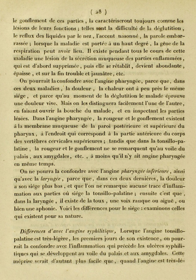 ( *8 ) le gonflement de ces parties , lu caractériseront toujours comme les lésions de leurs fonctions ; telles sont la difficulté de la déglutition , le reflux des liquides par le nez , l’accent nasonné , la parole embar- rassée ; lorsque la maladie est portée à un haut degré , la gêne de la respiration peut avoir lieu. Il existe pendant tous le cours de cette maladie une lésion de la sécrétion muqueuse des parties enflammées , qui est d’abord supprimée, puis elle se rétablit, devient abondante , épaisse , et sur la fin trouble et jaunâtre, etc. On pourrait la confondre avec l’angine pharyngée, parce que, dans ces deux maladies , la douleur , la chaleur ont à peu près le même siège , et parce qu’au moment de la déglutition le malade éprouve une douleur vive. Mais on les distinguera facilement l’une de l’autre, en faisant ouvrir la bouche du malade, et en inspectant les parties lésées. Dans l’angine pharyngée , la rougeur et le gonflement existent à la membrane muqueuse de la paroi postérieure et supérieure du pharynx, à l’endroit qui correspond à la partie antérieure du corps des vertèbres cervicales supérieures ; tandis que dans la tonsillo-pa- laline , la rougeur et le gonflement ne se remarquent qu’au voile du palais , aux amygdales , etc. , à moins qu’il n y ait angine pharyngée en même temps. On ne pourra la confondre avec l’angine pharyngée inférieure, ainsi qu’avec la laryngée , parce que, dans ces deux dernières, la douleur a son siège plus bas , et que l’on ne remarque aucune trace d’inflam- mation aux parties où siège la tonsillo-palatine ; ensuite c’est que , dans la laryngée , il existe de la toux , une voix rauque ou aiguë , ou bien une aphonie. Voici les différences pour le siège : examinons celles qui existent pour sa nature. Différences d’avec l’angine syphilitique j, Lorsque l’angine tonsillo- palatine est très-légère, les premiers jours de son existence, on pour- rait la confondre avec l’inflammation qui précède les ulcères syphili- tiques qui se développent au voile du palais et aux amygdales. Cette méprise serait d’autant plus facile que , quand l’angine est très-lé-