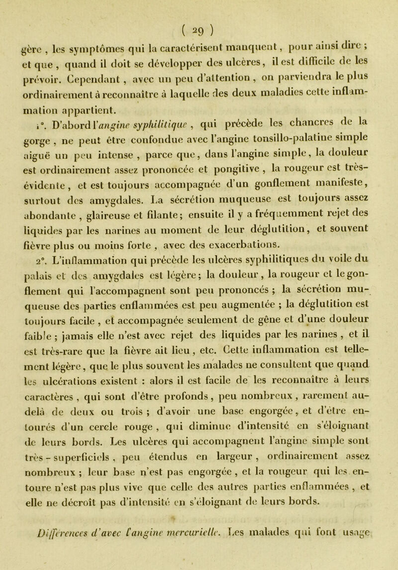 gère , les symptômes qui lu caractérisent manquent, pour ainsi dire ; et que , quand il doit se développer des ulcères, il est difficile de les prévoir. Cependant , avec un peu d’attention , on parviendra le plus ordinairement à reconnaître à laquelle des deux maladies cette inflam- mation appartient. i°. D’abord {'angine syphilitique , qui précède les chancres de la gorge . ne peut être confondue avec l’angine tonsillo-palatiue simple aiguë un peu intense , parce que, dans 1 angine simple, la douleur est ordinairement assez prononcée et pongitive , la rougeur est très- évidente , et est toujours accompagnée d’un gonflement manifeste, surtout des amygdales. La sécrétion muqueuse est toujours assez abondante , glaireuse et filante; ensuite il y a fréquemment rejet des liquides par les narines au moment de leur déglutition, et souvent fièvre plus ou moins forte , avec des exacerbations. 2°. L’inflammation qui précède les ulcères syphilitiques du voile du palais et des amygdales est légère; la douleur, la rougeur et le gon- flement qui l accompagnent sont peu prononcés ; la sécrétion mu- queuse des parties enflammées est peu augmentée ; la déglutition est toujours facile , et accompagnée seulement de gêne et d’une douleur faible ; jamais elle n’est avec rejet des liquides par les narines , et il est très-rare que la fièvre ait lieu, etc. Cette inflammation est telle- ment légère, que le plus souvent les malades ne consultent que quand les ulcérations existent : alors il est facile de les reconnaître à leurs caractères , qui sont d’être profonds, peu nombreux, rarement au- delà de deux ou trois; d’avoir une base engorgée, et d’étre en- tourés d’un cercle rouge, qui diminue d’intensité en s éloignant de leurs bords. Les ulcères qui accompagnent l’angine simple sont très - superficiels , peu étendus en largeur, ordinairement assez nombreux ; leur base n’est pas engorgée , et la rougeur qui les en- toure n’est pas plus vive que celle des autres parties enflammées , et elle ne décroît pas d’intensité en s’éloignant de leurs bords. Diüc rences cl'avec l'angine mercurielle. Les malades qui font usage