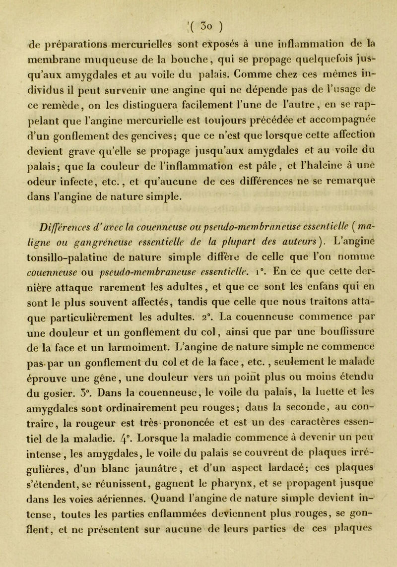 de préparations mercurielles sont exposés à une inflammation de la membrane muqueuse de la bouche, qui se propage quelquefois jus- qu’aux amygdales et au voile du palais. Comme chez ces mêmes in- dividus il peut survenir une angine qui ne dépende pas de l’usage de ce remède, on les distinguera facilement l’une de l’autre, en se rap- pelant que l’angine mercurielle est toujours précédée et accompagnée d’un gonflement des gencives; que ce n’est que lorsque celte affection devient grave quelle se propage jusqu’aux amygdales et au voile du palais; que la couleur de l’inflammation est pâle, et l’haleine à une odeur infecte, etc., et qu’aucune de ces différences ne se remarque dans l’angine de nature simple. Différences d'avec la couenneuse ou pseudo-membraneuse essentielle ( ma- ligne ou gangréneuse essentielle de la plupart des auteurs). L’angine tonsillo-palatine de nature simple diffère de celle que l’on nomme couenneuse ou pseudo-membraneuse essentielle. i°. En ce que celte der- nière attaque rarement les adultes, et que ce sont les enfans qui en sont le plus souvent affectés, tandis que celle que nous traitons atta- que particulièrement les adultes. 2°. La couenneuse commence par une douleur et un gonflement du col, ainsi que par une bouffissure de la face et un larmoiment. L’angine de nature simple ne commence pas-par un gonflement du col et de la face , etc. , seulement le malade éprouve une gêne, une douleur vers un point plus ou moins étendu du gosier. 5°. Dans la couenneuse, le voile du palais, la luette et les amygdales sont ordinairement peu rouges; dans la seconde, au con- traire, la rougeur est très prononcée et est un des caractères essen- tiel de la maladie. 4°- Lorsque la maladie commence à devenir un peu intense , les amygdales, le voile du palais se couvrent de plaques irré- gulières, d’un blanc jaunâtre, et d’un aspect lardacé; ces plaques s’étendent, se réunissent, gagnent le pharynx, et se propagent jusque dans les voies aériennes. Quand l’angine de nature simple devient in- tense, toutes les parties enflammées deviennent plus rouges, se gon- flent, et ne présentent sur aucune de leurs parties de ces plaques