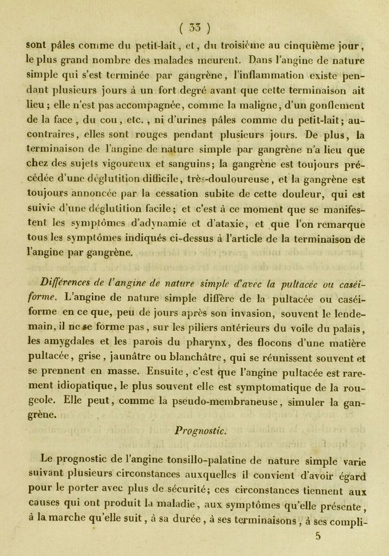 sont pâles comme du petit-lait, et, du troisième au cinquième jour, le plus grand nombre des malades meurent. Dans l’angine de nature simple qui s’est terminée par gangrène, l’inflammation existe pen- dant plusieurs jours à un fort degré avant que cette terminaison ait lieu ; elle 11’est pas accompagnée, comme la maligne, d’un gonflement de la face , du cou, etc. , ni d’urines pâles comme du petit-lait; au- contraires, elles sont rouges pendant plusieurs jours. De plus, la terminaison de l’angine de nature simple par gangrène n’a lieu que chez des sujets vigoureux et sanguins; la gangrène est toujours pré- cédée d’une déglutition difficile, très-douloureuse, et la gangrène est toujours annoncée par la cessation subite de cette douleur, qui est suivie d’une déglutition facile; et c’est à ce moment que se manifes- tent les symptômes d’adynamie et d’ataxie, et que l’on remarque tous les symptômes indiqués ci-dessus à l’article de la terminaison de l’angine par gangrène. Différences de l’angine de nature simple d’avec la pultacée ou casèi- forme. L angine de nature simple diffère de la pultacée ou caséi- forme en ce que, peu de jours après son invasion, souvent le lende- main, il ne se forme pas , sur les piliers antérieurs du voile du palais, les amygdales et les parois du pharynx, des flocons d’une matière pultacée, grise , jaunâtre ou blanchâtre, qui se réunissent souvent et se prennent en masse. Ensuite, c’est que l’angine pultacée est rare- ment idiopatique, le plus souvent elle est symptomatique de la rou- geole. Elle peut, comme la pseudo-membraneuse, simuler la gan- grène. Prognostic. Le prognostic de l’angine tonsillo-palatine de nature simple varie suivant plusieurs circonstances auxquelles il convient d’avoir égard pour le porter avec plus de sécurité; ces circonstances tiennent aux causes qui ont produit la maladie, aux symptômes qu’elle présente, à la marche quelle suit, à sa durée , à ses terminaisons , à ses compli- 5