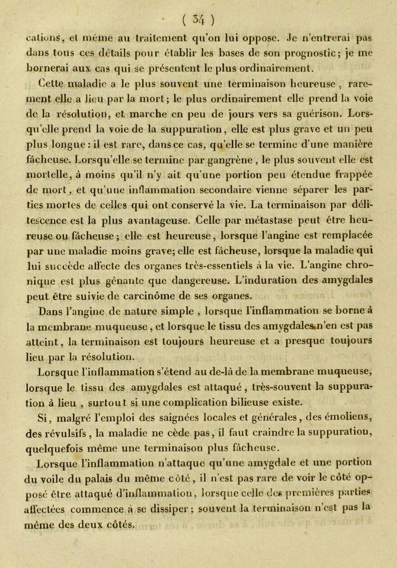 cationg, et même au traitement qu’on lui oppose. Je n’entrerai pas dans tous ces détails pour établir les bases de son prognostic; je me bornerai aux cas qui se présentent le plus ordinairement. Cette maladie a le plus souvent une terminaison heureuse , rare- ment elle a lieu par la mort; le plus ordinairement elle prend la voie de la résolution, et marche en peu de jours vers sa guérison. Lors- qu’elle prend la voie de la suppuration, elle est plus grave et un peu plus longue: il est rare, dans ce cas, quelle se termine d’une manière fâcheuse. Lorsqu’elle se termine par gangrène , le plus souvent elle est mortelle, à moins qu’il n’y ait qu’une portion peu étendue frappée de mort, et qu’une inflammation secondaire vienne séparer les par- ties mortes de celles qui ont conservé la vie. La terminaison par déli- tescence est la plus avantageuse. Celle par métastase peut être heu- reuse ou fâcheuse ; elle est heureuse, lorsque l’angine est remplacée par une maladie moins grave; elle est fâcheuse, lorsque la maladie qui lui succède alfecle des organes très-essentiels à la vie. L’angine chro- nique est plus gênante que dangereuse. L’induration des amygdales peut être suivie de carcinome de ses organes. Dans l’angine de nature simple , lorsque l’inflammation se borne à la membrane muqueuse, et lorsque le tissu des amygdales.n’en est pas atteint, la terminaison est toujours heureuse et a presque toujours lieu par la résolution. Lorsque l’inflammation s’étend au de-là de la membrane muqueuse, lorsque le tissu des amygdales est attaqué, très-souvent la suppura- tion à lieu , surtout si une complication bilieuse existe. Si, malgré l’emploi des saignées locales et générales, desémoliens, des révulsifs , la maladie ne cède pas, il faut craindre la suppuration, quelquefois même une terminaison plus fâcheuse. Lorsque l’inflammation n’attaque qu’une amygdale et une portion du voile du palais du même côté , il n’est pas rare de voir le côté op- posé être attaqué d’inflammation, lorsque celle des premières parties affectées commence à se dissiper ; souvent la terminaison n’est pas la même des deux côtés.