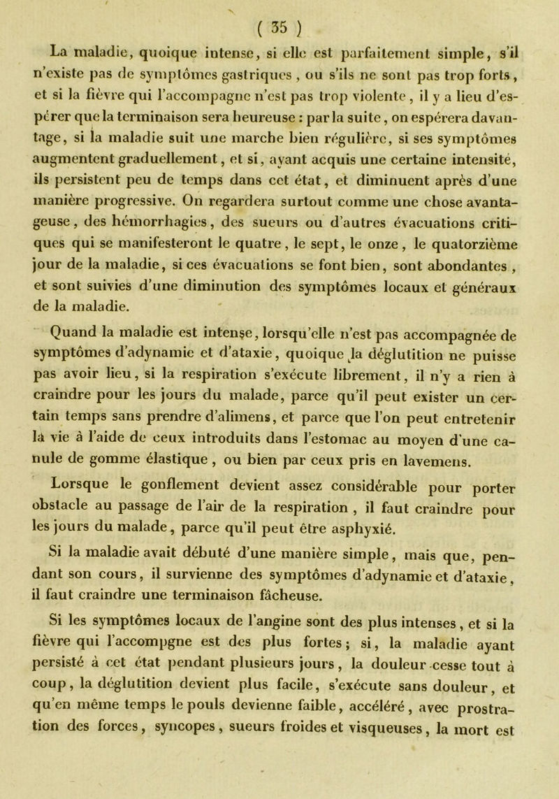 La maladie, quoique intense, si elle est parfaitement simple, s’il n’existe pas de symptômes gastriques , ou s’ils ne sont pas trop forts, et si la fièvre qui l’accompagne 11’cst pas trop violente , il y a lieu d’es- pérer que la terminaison sera heureuse : par la suite, on espérera davan- tage, si la maladie suit une marche bien régulière, si ses symptômes augmentent graduellement, et si, avant acquis une certaine intensité, ils persistent peu de temps dans cet état, et diminuent après d’une manière progressive. On regardera surtout comme une chose avanta- geuse , des hémorrhagies, des sueurs ou d’autres évacuations criti- ques qui se manifesteront le quatre, le sept, le onze, le quatorzième jour de la maladie, si ces évacuations se font bien, sont abondantes , et sont suivies d’une diminution des symptômes locaux et généraux de la maladie. Quand la maladie est intense, lorsqu’elle n’est pas accompagnée de symptômes d’adynamie et d’ataxie, quoique Ja déglutition ne puisse pas avoir lieu, si la respiration s’exécute librement, il n’y a rien à craindre pour les jours du malade, parce qu’il peut exister un cer- tain temps sans prendre d’alimens, et parce que l’on peut entretenir ldi vie à l’aide de ceux introduits dans l’estomac au moyen d'une ca- nule de gomme élastique , ou bien par ceux pris en lavemens. Lorsque le gonflement devient assez considérable pour porter obstacle au passage de l’air de la respiration , il faut craindre pour les jours du malade, parce qu’il peut être asphyxié. Si la maladie avait débuté d’une manière simple, mais que, pen- dant son cours, il survienne des symptômes d’adynamie et d’ataxie, il faut craindre une terminaison fâcheuse. Si les symptômes locaux de l’angine sont des plus intenses, et si la fièvre qui l’accompgne est des plus fortes; si, la maladie ayant persisté à cet état pendant plusieurs jours, la douleur cesse tout à coup, la déglutition devient plus facile, s’exécute sans douleur, et qu’en même temps le pouls devienne faible, accéléré , avec prostra- tion des forces, syncopes , sueurs froides et visqueuses, la mort est