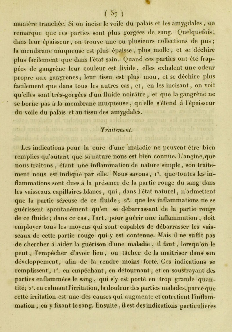 ( 57 ) manière tranchée. Si on incise le voile du palais et les amygdales , on remarque que ces parties sont plus gorgées de sang. Quelquefois, dans leur épaisseur, on trouve une ou plusieurs collections de pus ; la membrane muqueuse est plus épaisse, plus molle, et se déchire plus facilement que dans l’état sain. Quand ces parties ont été frap- pées de gangrène leur couleur est livide, elles exhalent une odeur propre aux gangrènes; leur tissu est plus mou, et se déchire plus facilement que dans tous les autres cas, et, en les incisant, on voit qu elles sont très-gorgées d’un fluide noirâtre , et que la gangrène ne se borne pas à la membrane muqueuse, qu elle s’étend à l’épaisseur du voile du palais et au tissu des amygdales. Traitement. Les indications pour la cure d’une maladie ne peuvent être bien remplies qu’autant que sa nature nous est bien connue. L’angine,que nous traitons , étant une inflammation de nature simple, son traite- ment nous est indiqué par elle. Nous savons, i°. que toutes les in- flammations sont dues à la présence de la partie rouge du sang dans les vaisseaux capillaires blancs , qui, dans l’état naturel, n’admettent que la partie séreuse de ce fluide ; 2°. que les inflammations ne se guérissent spontanément qu’en se débarrassant de la partie rouge de ce fluide ; dans ce cas , l’art, pour guérir une inflammation , doit employer tous les moyens qui sont capables de débarrasser les vais- seaux de cette partie rouge qui y est contenue. Mais il ne suffît pas de chercher à aider la guérison d’une maladie , il faut, lorsqu’on le peut, l’empêcher d’avoir lieu , ou tâcher de la maîtriser dans son développement, afin de la rendre moins forte. Ces indications se remplissent, i°. en empêchant, en détournant, et en soustrayant des parties enflammées le sang, qui s’y est porté en trop grande quan- tité; 2°. en calmant l’irritation, la douleur des parties malades, parce que cette irritation est une des causes qui augmente et entretient l’inflam- mation , en y fixant le sang. Ensuite, il est des indications particulières