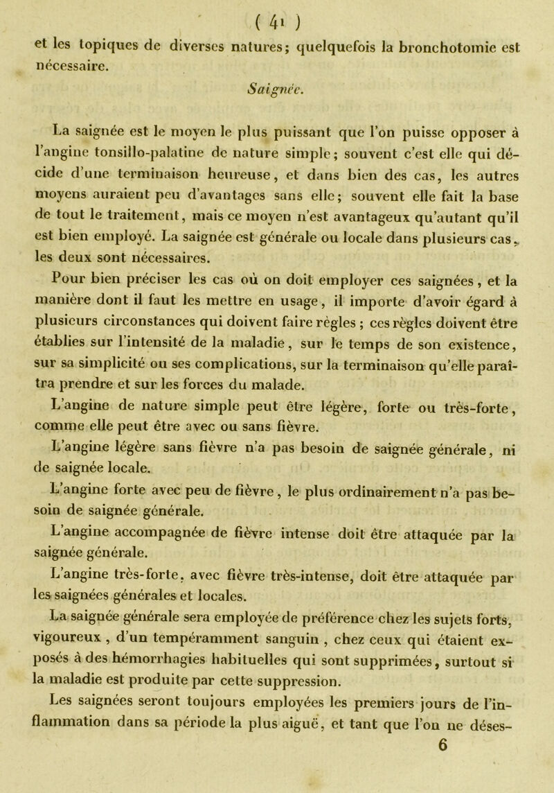 et les topiques de diverses natures; quelquefois la bronchotomie est nécessaire. Saignée. La saignée est le moyen le plus puissant que l’on puisse opposer à l’angine tonsillo-palatine de nature simple; souvent c’est elle qui dé- cide d’une terminaison heureuse, et dans bien des cas, les autres moyens auraient peu d’avantages sans elle; souvent elle fait la base de tout le traitement, mais ce moyen n’est avantageux qu’autant qu’il est bien employé. La saignée est générale ou locale dans plusieurs cas,, les deux sont nécessaires. Pour bien préciser les cas où on doit employer ces saignées, et la manière dont il faut les mettre en usage, il importe d’avoir égard à plusieurs circonstances qui doivent faire règles ; ces règles doivent être établies sur 1 intensité de la maladie, sur le temps de son existence, sur sa simplicité ou ses complications, sur la terminaison qu’elle paraî- tra prendre et sur les forces du malade. L’angine de nature simple peut être légère, forte ou très-forte, comme elle peut être avec ou sans fièvre. L’angine légère sans fièvre n’a pas besoin de saignée générale, ni de saignée locale. L angine forte avec peu de fièvre , le plus ordinairement n’a pas be- soin de saignée générale. L’angine accompagnée de fièvre intense doit être attaquée par la saignée générale. L’angine très-forte, avec fièvre très-intense, doit être attaquée par les saignées générales et locales. La saignée générale sera employée de préférence chez les sujets forts, vigoureux , d’un tempéramment sanguin , chez ceux qui étaient ex- posés à des hémorrhagies habituelles qui sont supprimées, surtout si la maladie est produite par cette suppression. Les saignées seront toujours employées les premiers jours de l’in- flammation dans sa période la plus aiguë, et tant que l’on ne déses- 6