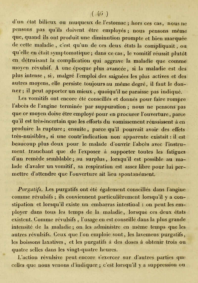d’un état bilieux ou muqueux de l’estomac; hors ces cas, nous ne pensons pas qu ils doivent être employés ; nous pensons même que, quand ils ont produit une diminution prompte et bien marquée de cette maladie , c’est qu’un de ces deux états la compliquait, ou qu’elle en était symptomatique ; dans ce cas , le vomitif réussit plutôt en détruisant la complication qui aggrave la maladie que comme moyen révulsif. A une époque plus avancée, si la maladie est des plus intense , si, malgré l’emploi des saignées les plus actives et des autres moyens, elle persiste toujours au même degré, il faut le don- ner; il peut apporter un mieux , quoiqu’il ne paraisse pas indiqué. Les vomitifs ont encore été conseillés et donnés pour faire rompre l’abcès de l’angine terminée par suppuration ; nous ne pensons pas que ce moyen doive être employé pour en procurer l’ouverture, parce qu’il est très-incertain que les efforts du vomissement réussissent à en produire la rupture ; ensuite , parce qu’il pourrait avoir des efFets très-nuisibles, si une contr indication non apparente existait : il est beaucoup plus doux pour le malade d’ouvrir l’abcès avec l’instru- ment tranchant que de l’exposer à supporter toutes les fatigues d'un remède semblable ; au surplus, lorsqu’il est possible au ma- lade d’avaler un vomitif, sa respiration est assez libre pour lui per- mettre d’attendre que l’ouverture ait lieu spontanément. Purgatifs. Les purgatifs ont été également conseillés dans l’angine comme révulsifs ; ils conviennent particulièrement lorsqu’il y a con- stipation et lorsqu’il existe un embarras intestinal : on peut les em- ployer dans tous les temps de la maladie, lorsque ces deux états existent. Comme révulsifs , l’usage en est conseillé dans la plus grande intensité de la maladie ; on les administre en même temps que les autres révulsifs. Ceux que l’on emploie sont, les lavemens purgatifs, les boissons laxatives, et les purgatifs à des doses à obtenir trois ou quatre selles dans les vingt-quatre heures. L’action révulsive peut encore s’exercer sur d’autres parties que celles que nous venons d’indiquer ; c’est lorsqu’il y a suppression ou
