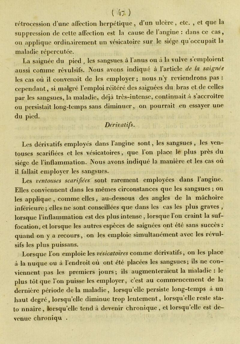 rétrocession d’une affection herpétique, d’un ulcère, etc. , et que la suppression de celle affection est la cause de l’angine : dans ce cas, on applique ordinairement un vésicatoire sur le siège qu occupait la maladie répercutée. La saignée du pied , les sangsues à l’anus ou à la vulve s’emploient aussi comme révulsifs. Nous avons indiqué à 1 article de la saignée les cas où il convenait de les employer; nous ny reviendrons pas : cependant, si malgré l’emploi réitéré des saignées du bras et de celles par les sangsues, la maladie, déjà très-intense, continuait a s accroître ou persistait long-temps sans diminuer, on pourrait en essayer une du pied. Dérivatifs. Les dérivatifs employés dans l’angine sont, les sangsues, les ven- touses scarifiées et les vésicatoires, que l’on place le plus près du siège de l’inflammation. Nous avons indiqué la manière et les cas où il fallait employer les sangsues. Les ventouses scarifiées sont rarement employées dans l’angine. Elles conviennent dans les mêmes circonstances que les sangsues ; on les applique , comme elles, au-dessous des angles de la mâchoire inférieure ; elles ne sont conseillées que dans les cas les plus graves , lorsque l’inflammation est des plus intense , lorsque l’on craint la suf- focation, et lorsque les autres espèces de saignées ont été sans succès : quand on y a recours, on les emploie simultanément avec les révul- sifs les plus puissans. Lorsque l’on emploie les vésicatoires comme dérivatifs, on les place à la nuque ou à l’endroit où ont été placées les sangsues; ils ne con- viennent pas les premiers jours ; ils augmenteraient la maladie : le plus tôt que l’on puisse les employer, c’est au commencement de la dernière période delà maladie, lorsqu’elle persiste long-temps à un haut degré, lorsqu’elle diminue trop lentement, lorsqu’elle reste sta- to nnaire, lorsqu’elle tend à devenir chronique, et lorsqu’elle est de- venue chroniqu .