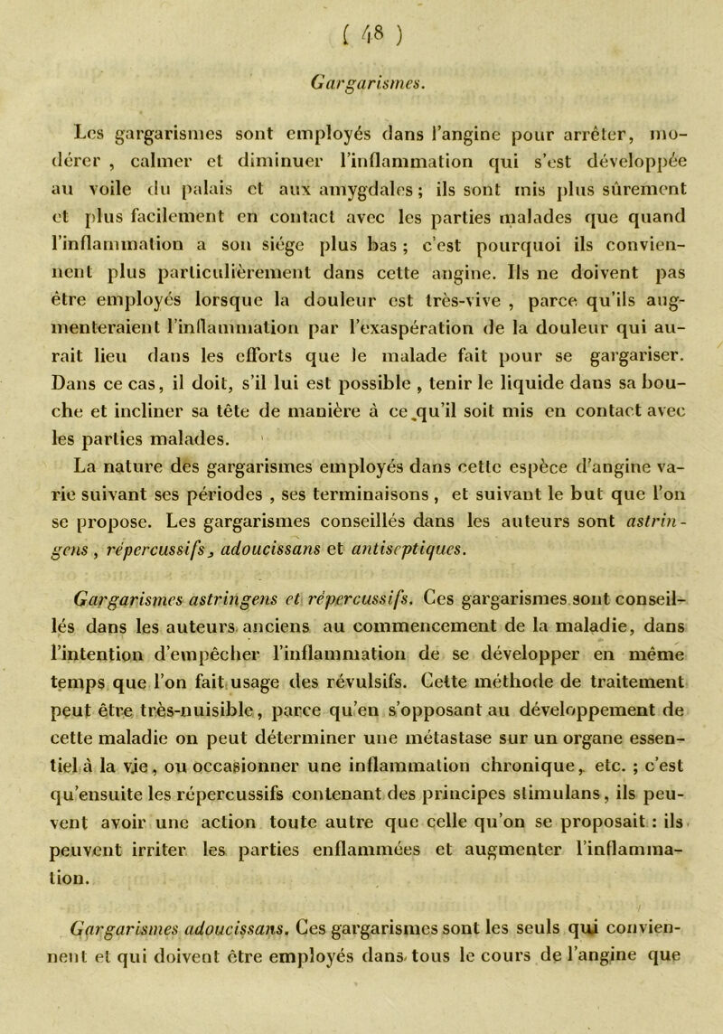 Gargarismes. Los gargarismes sont employés dans l’angine pour arrêter, mo- dérer , calmer et diminuer l’inflammation qui s’est développée au voile du palais et aux amygdales ; ils sont mis plus sûrement et plus facilement en contact avec les parties malades que quand l’inflammation a son siège plus bas ; c’est pourquoi ils convien- nent plus particulièrement dans cette angine. Ils ne doivent pas être employés lorsque la douleur est très-vive , parce qu’ils aug- menteraient l'inflammation par l’exaspération de la douleur qui au- rait lieu dans les efforts que le malade fait pour se gargariser. Dans ce cas, il doit, s’il lui est possible , tenir le liquide dans sa bou- che et incliner sa tête de manière à ce.qu’il soit mis en contact avec les parties malades. La nature des gargarismes employés dans cette espèce d’angine va- rie suivant ses périodes , ses terminaisons , et suivant le but que l’on se propose. Les gargarismes conseillés dans les auteurs sont astrin- getis, rép c r c lis si fs, adoucissans et antiseptiques. Gargarismes astringens et rëpercussifs. Ces gargarismes sont conseil- lés dans les auteurs anciens au commencement de la maladie, dans l’intention d’empêcher l’inflammation de se développer en même temps que l’on fait usage des révulsifs. Cette méthode de traitement peut être très-nuisible, parce qu’en s’opposant au développement de cette maladie on peut déterminer une métastase sur un organe essen- tiel à la vie, ou occasionner une inflammation chronique,, etc. ; c’est qu’ensuite les rëpercussifs contenant des principes slimulans, ils peu- vent avoir une action toute autre que celle qu’on se proposait : ils peuvent irriter les parties enflammées et augmenter l’inflamma- tion. Gargarismes adoucissans. Ces gargarismes sont les seuls qui convien- nent et qui doivent être employés dans-tous le cours de l’angine que