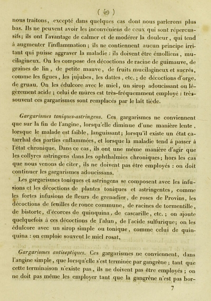 nous traitons, excepté dans quelques cas dont nous parlerons plus bas. Ils ne peuvent avoir les inconvéniens de ceux qui sont répercus- sifs; ils ont l’avantage de calmer et de modérer la douleur, qui tend à augmenter l’inflammation ; ils ne contiennent aucun principe irri- tant qui puisse aggraver la maladie : ils doivent être émolliens , mu- cilagineux. On les compose des décoctions déraciné de guimauve, de graines de lin, de petite mauve, de fruits mucilagineux et sucrés, comme les figues, les jujubes, les dattes , etc. ; de décoctions d’orge, de gruau. On les édulcore avec le miel, un sirop adoucissant ou lé- gèrement acide ; celui de mûres est très-fréquemment employé : très- souvent ces gargarismes sont remplacés par le lait tiède. Gargarismes toniques-astringens. Ces gargarismes ne conviennent que sur la fin de 1 angine, lorsqu’elle diminue d’une manière lente , lorsque le malade est faible, languissant; lorsqu’il existe un état ca- tarrhal des parties enflammées, et lorsque la maladie tend à passer à 1 état enronique. Dans ce cas, ils ont une même manière d’agir que les collyres astringens dans les ophthaîmies chroniques; hors les cas que nous venons de citer, ils ne doivent pas être employés : on doit continuer les gargarismes adoucissans. Les gargarismes toniques et astringens se composent avec les infu- sions et les décoctions de plantes toniques et astringentes, comme les fortes infusions de fleurs de grenadier, de roses de Provins, les décoctions de feuilles de ronce commune, de racines de tormentille , de bistorte, d écorces de quinquina, de cascarille, etc. ; on ajoute quelquefois à ces décoctions de lalun, de l’acide sulfurique; on les édulcore avec un sirop simple ou tonique, comme celui de quin- quina : on emploie souvent le miel rosat, Gargarismes antiseptiques. Ces gargarismes ne conviennent, dans 1 angine simple, que lorsqu elle s’est terminée par gangrène ; tant que cette terminaison n’existe pas, ils ne doivent pas être employés ; on ne doit pas même les employer tant que la gangrène n’est pas bor- 7