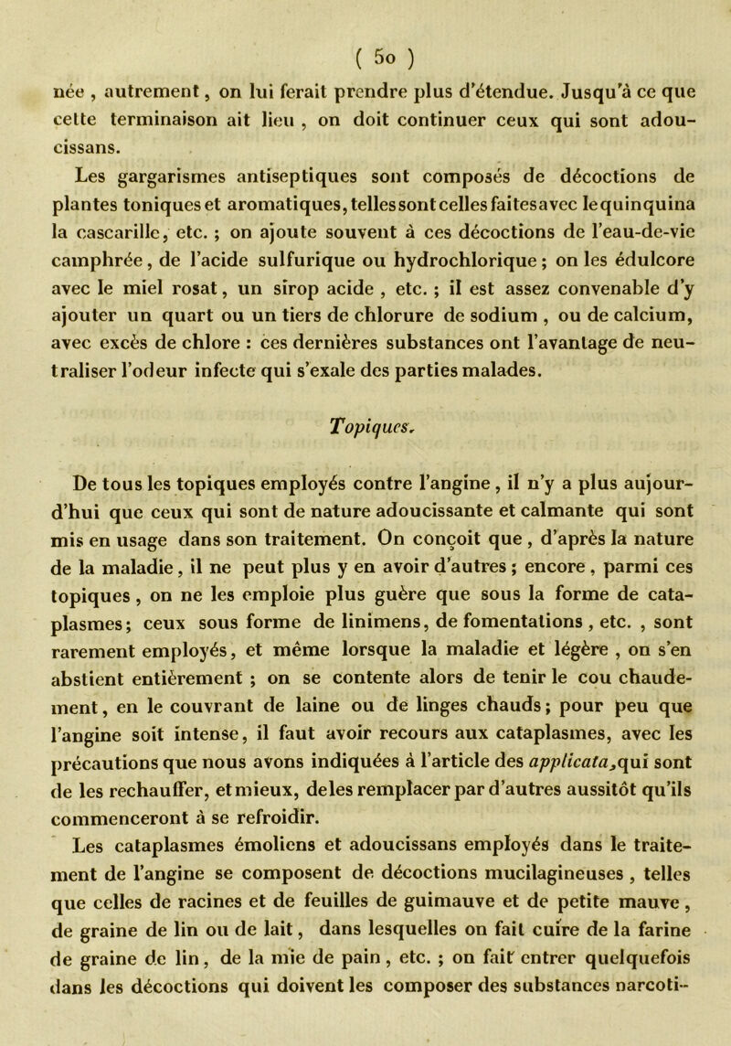 née , autrement, on lui ferait prendre plus d'étendue. Jusqu'à ce que celte terminaison ait lieu , on doit continuer ceux qui sont adou- cissans. Les gargarismes antiseptiques sont composés de décoctions de plantes toniques et aromatiques, telles sont celles faitesavec Iequinquina la cascarille, etc. ; on ajoute souvent à ces décoctions de l’eau-de-vie camphrée , de l’acide sulfurique ou hydrochlorique ; on les édulcore avec le miel rosat, un sirop acide , etc. ; il est assez convenable d’y ajouter un quart ou un tiers de chlorure de sodium , ou de calcium, avec excès de chlore : ces dernières substances ont l’avantage de neu- traliser l’odeur infecte qui s’exale des parties malades. Topiques, De tous les topiques employés contre l’angine , il n’y a plus aujour- d’hui que ceux qui sont de nature adoucissante et calmante qui sont mis en usage clans son traitement. On conçoit que , d’après la nature de la maladie, il ne peut plus y en avoir d’autres ; encore , parmi ces topiques, on ne les emploie plus guère que sous la forme de cata- plasmes; ceux sous forme de linimens, de fomentations , etc. , sont rarement employés, et même lorsque la maladie et légère , on s’en abstient entièrement ; on se contente alors de tenir le cou chaude- ment , en le couvrant de laine ou de linges chauds ; pour peu que l’angine soit intense, il faut avoir recours aux cataplasmes, avec les précautions que nous avons indiquées à l’article des applicata,qui sont de les réchauffer, et mieux, deles remplacer par d’autres aussitôt qu’ils commenceront à se refroidir. Les cataplasmes émoliens et adoucissans employés dans le traite- ment de l’angine se composent de décoctions mucilagineuses , telles que celles de racines et de feuilles de guimauve et de petite mauve, de graine de lin ou de lait, dans lesquelles on fait cuire de la farine de graine de lin, de la mie de pain, etc. ; on fait entrer quelquefois dans les décoctions qui doivent les composer des substances narcoti-