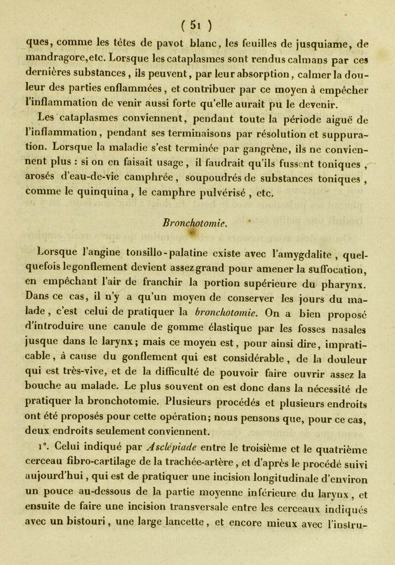 ques, comme les tètes de pavot blanc, les feuilles de jusquiame, de mandragore,etc. Lorsque les cataplasmes sont rendus caïmans par ces dernières substances , ils peuvent, par leur absorption, calmer la dou- leur des parties enflammées , et contribuer par ce moyen à empêcher l’inflammation de venir aussi forte quelle aurait pu le devenir. Les cataplasmes conviennent, pendant toute la période aiguë de 1 inflammation, pendant ses terminaisons par résolution et suppura- tion. Lorsque la maladie s’est terminée par gangrène, ils ne convien- nent plus : si on en faisait usage, il faudrait qu’ils fussent toniques , arosés d’eau-de-vie camphrée, soupoudrés de substances toniques , comme le quinquina, le camphre pulvérisé , etc. Bronchotomie. '■K Lorsque l’angine tonsillo-palatine existe avec l’amygdalite, quel- quefois legonflement devient assez grand pour amener la suffocation, en empêchant 1 air de franchir la portion supérieure du pharynx. Dans ce cas, il n’y a qu’un moyen de conserver les jours du ma- lade , c’est celui de pratiquer la bronchotomie. On a bien proposé d’introduire une canule de gomme élastique par les fosses nasales jusque dans le larynx; mais ce moyeu est, pour ainsi dire, imprati- cable , à cause du gonflement qui est considérable , de la douleur qui est tres-vive, et de la difficulté de pouvoir faire ouvrir assez la bouche au malade. Le plus souvent on est donc dans la nécessité de pratiquer la bronchotomie. Plusieurs procédés et plusieurs endroits ont été proposés pour cette opération; nous pensons que, pour ce cas, deux endroits seulement conviennent. i°. Celui indiqué par Asclépiade entre le troisième et le quatrième cerceau fibro-cartilage de la trachée-artère , et d’après le procédé suivi aujourd’hui, qui est de pratiquer une incision longitudinale d’environ un pouce au-dessous de la partie moyenne inférieure du larynx, et ensuite de faire une incision transversale entre les cerceaux indiqués avec un bistouri, une large lancette, et encore mieux avec l’inslru-