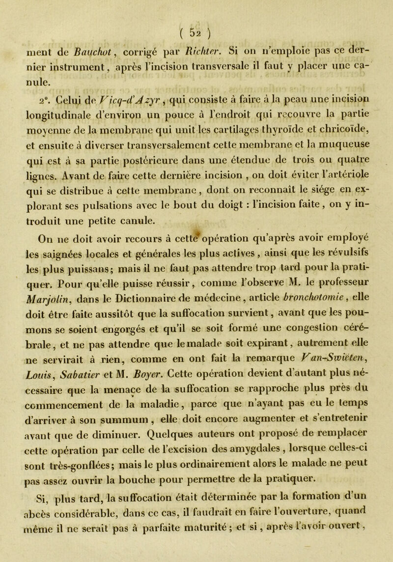ment de Bauchot, corrigé par Richter. Si on n’emploie pas ce der- nier instrument, après l’incision transversale il faut y placer une ca- nule. 2°. Celui de Vicq-d’Azyr , qui consiste à faire à la peau une incision longitudinale d’environ un pouce à l’endroit qui recouvre la partie moyenne de la membrane qui unit les cartilages thyroïde et chricoide, et ensuite à diverser transversalement cette membrane et la muqueuse qui est à sa partie postérieure dans une étendue de trois ou quatre lignes. Avant de faire cette dernière incision , on doit éviter l’artériole qui se distribue à cette membrane , dont on reconnaît le siège en ex- plorant ses pulsations avec le bout du doigt : l’incision faite, on y in- troduit une petite canule. On ne doit avoir recours à cett€? opération qu’après avoir employé les saignées locales et générales les plus actives , ainsi que les révulsifs les plus puissans; mais il ne faut pas attendre trop tard pour la prati- quer. Pour qu’elle puisse réussir, comme l’observe M. le professeur Marjolin, dans le Dictionnaire de médecine, article bronchotomie, elle doit être faite aussitôt que la suffocation survient, avant que les pou- mons se soient engorgés et qu’il se soit formé une congestion céré- brale, et ne pas attendre que le malade soit expirant, autrement elle ne servirait à rien, comme en ont fait la remarque Van-Swiéten, Louis, Sabatier et M. Boyer. Cette opération devient d’autant plus né- cessaire que la menace de la suffocation se rapproche plus près du commencement de la maladie, parce que n ayant pas eu le temps d’arriver à son summum, elle doit encore augmenter et s’entretenir avant que de diminuer. Quelques auteurs ont proposé de remplacer cette opération par celle de l’excision des amygdales , lorsque celles-ci sont très-gonflées; mais le plus ordinairement alors le malade ne peut pas assez ouvrir la bouche pour permettre de la pratiquer. Si, plus tard, la suffocation était déterminée par la formation d’un abcès considérable, dans ce cas, il faudrait en faire l’ouverture, quand même il ne serait pas à parfaite maturité ; et si, après l’avoir ouvert,