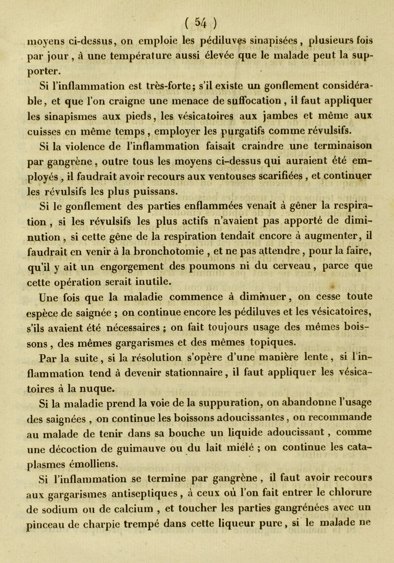 moyens ci-dessus, on emploie les pédiluves sinapisées, plusieurs fois par jour, à une température aussi élevée que le malade peut la sup- porter. Si l’inflammation est très-forte; s’il existe un gonflement considéra- ble, et que l’on craigne une menace de suffocation , il faut appliquer les sinapismes aux pieds, les vésicatoires aux jambes et même aux cuisses en même temps , employer les purgatifs comme révulsifs. Si la violence de l’inflammation faisait craindre une terminaison par gangrène, outre tous les moyens ci-dessus qui auraient été em- ployés , il faudrait avoir recours aux ventouses scarifiées, et continuer les révulsifs les plus puissans. Si le gonflement des parties enflammées venait à gêner la respira- tion , si les révulsifs les plus actifs n’avaient pas apporté de dimi- nution , si cette gêne de la respiration tendait encore à augmenter, il faudrait en venir à la bronchotomie , et ne pas attendre, pour la faire, qu’il y ait un engorgement des poumons ni du cerveau, parce que cette opération serait inutile. Une fois que la maladie commence à diminuer, on cesse toute espèce de saignée ; on continue encore les pédiluves et les vésicatoires, s’ils avaient été nécessaires; on fait toujours usage des mêmes bois- sons , des mêmes gargarismes et des mêmes topiques. Par la suite, si la résolution s’opère d’une manière lente , si l in- flammation tend à devenir stationnaire, il faut appliquer les vésica- toires à la nuque. Si la maladie prend la voie de la suppuration, on abandonne l’usage des saignées , on continue les boissons adoucissantes , on recommande au malade de tenir dans sa bouche un liquide adoucissant , comme une décoction de guimauve ou du lait miélé ; on continue les cata- plasmes émolliens. Si l’inflammation se termine par gangrène, il faut avoir recours aux gargarismes antiseptiques, à ceux où l’on fait entrer le chlorure de sodium ou de calcium , et toucher les parties gangrénées avec un pinceau de charpie trempé dans cette liqueur pure, si le malade ne