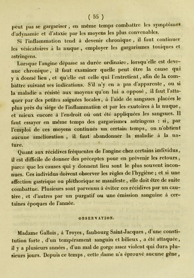 peut pas se gargariser , en même temps combattre les symptôme* d’adynamie et d’ataxie par les moyens les plus convenables. Si l’inflammation tend à devenir chronique , il faut continuer les vésicatoires à la nuque , employer les gargarismes toniques et astringens. Lorsque l’angine dépasse sa durée ordinaire, lorsqu’elle est deve- nue chronique, il faut examiner quelle peut être la cause qui y a donné lieu , et quelle est celle qui l’entretient, afin de la com- battre suivant ses indications. S’il n’y en a pas d apparente , ou si la maladie a résisté aux moyens qu’on lui a opposé , il faut 1 atta- quer par des petites saignées locales, à l’aide de sangsues placées le plus près du siège de l’inflammation et par les exutoires à la nuque, et mieux encore à l’endroit où ont été appliquées les sangsues. Il faut essayer en même temps des gargarismes astringens : si, par l’emploi de ces moyens continués un certain temps, on nobtient aucune amélioration , il faut abandonner la maladie à la na- ture. Quant aux récidives fréquentes de l’angine chez certains individus, il est difficile de donner des préceptes pour en prévenir les retours, parce que les causes qui y donnent lieu sont le plus souvent incon- nues. Ces individus doivent observer les règles de l’hygiène ; et si une affection gastrique ou pléthorique se manifeste, elle doit être de suite combattue. Plusieurs sont parvenus à éviter ces récidives par un cau- tère , et d’autres par un purgatif ou une émission sanguine à cer- taines époques de l’année. ■' \ OBSERVATION. Madame Gallois, à Troyes, faubourg Saint-Jacques , d une consti- tution forte , d’un tempérament sanguin et bilieux , a été attaquée, il y a plusieurs années , d’un mal de gorge assez violent qui dura plu- sieurs jours. Depuis ce temps, cette dame n’a éprouvé aucune gêne,