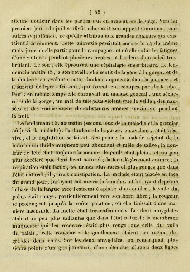 aucune douleur dans les parties qui en avaient été le siège. Vers les premiers jours de juillet 1826, elle sentit son appétit diminuer, sans autres symptômes , ce qu’elle attribua aux grandes chaleurs qui exis- taient à ce moment. Cette anorexie persistait encore le 14 du même mois, jour où elle partit pour la campagne , et où elle subit les fatigues d’une voiture, pendant plusieurs heures, à l’ardeur d’un soleil très- brùlant. Le soir, elle éprouvait une céphalagie sus-orbitaire. Le len- demain matin 15 , à son réveil, elle sentit de la gêne à la gorge , et de la douleur en avalant ; cette douleur augmenta dans la journée , et il survint de légers frissons, qui furent entrecoupés par de la cha- leur : en même temps elle éprouvait un malaise général, une séche- resse de la gorge , un mal de tête plus violent que la veille ; des nau- sées et des vomissemens de substances amères survinrent pendant la nuit. Le lendemain 16, au matin (second jour de la maladie et le premier où je vis la malade ), la douleur de la gorge, en avalant, était très- vive , et la déglutition se faisait avec peine ; la malade rejetait de la bouche un fluide muqueux peu abondant et mêlé de salive ; la dou- leur de tête était toujours la même ; le pouls était plein , et un peu plus accéléré que dans l’état naturel ; la face légèrement animée ; la respiration était facile ; les urines plus rares et plus rouges que dans l’état naturel ; il y avait constipation. La malade étant placée en face du grand jour, lui ayant fait ouvrir la bouche, et lui ayant déprimé la base de la langue avec l’extrémité aplatie d’un cuiller , le voile du palais était rouge, particulièrement vers son bord libre ; la rougeur se prolongeait jusqu’à la voûte palatine, où elle finissait d’une ma- nière insensible. La luette était très-enflammée. Les deux amygdales étaient un peu plus saillantes que dans l’état naturel ; la membrane muqueuse qui les recouvre était plus rouge que celle du voile du palais ; cette rougeur et le gonflement étaient au même de- gré des deux côtés. Sur les deux amygdales, on remarquait plu- sieurs points d’un gris jatirtâtre , d’une étendue d’une à deux lignes