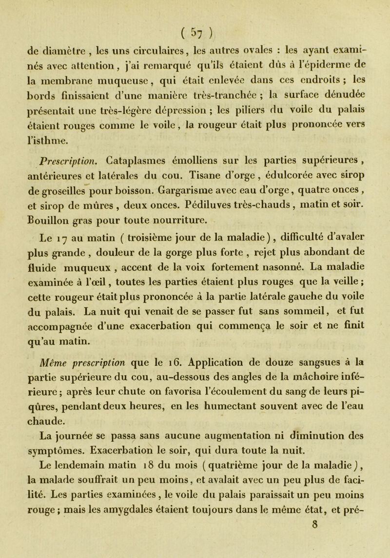 ( $7 ) de diamètre , les uns circulaires, les autres ovales : les ayant exami- nés avec attention, j’ai remarqué qu’ils étaient dûs à l’épiderme de la membrane muqueuse, qui était enlevée dans ces endroits ; les bords finissaient d’une manière très-tranchée ; la surface dénudée présentait une très-légère dépression ; les piliers du voile du palais étaient rouges comme le voile, la rougeur était plus prononcée vers l’isthme. Prescription. Cataplasmes émolliens sur les parties supérieures , antérieures et latérales du cou. Tisane d’orge, édulcorée avec sirop de groseilles pour boisson. Gargarisme avec eau d’orge, quatre onces , et sirop de mûres , deux onces. Pédiluves très-chauds , matin et soir. Bouillon gras pour toute nourriture. Le 17 au matin ( troisième jour de la maladie), difficulté d’avaler plus grande , douleur de la gorge plus forte , rejet plus abondant de fluide muqueux , accent de la voix fortement nasonné. La maladie examinée à l’œil, toutes les parties étaient plus rouges que la veille ; cette rougeur était plus prononcée à la partie latérale gauehe du voile du palais. La nuit qui venait de se passer fut sans sommeil, et fut accompagnée d’une exacerbation qui commença le soir et ne finit qu’au matin. Même prescription que le 16. Application de douze sangsues à la partie supérieure du cou, au-dessous des angles de la mâchoire infé- rieure ; après leur chute on favorisa l’écoulement du sang de leurs pi- qûres, pendant deux heures, en les humectant souvent avec de l’eau chaude. La journée se passa sans aucune augmentation ni diminution des symptômes. Exacerbation le soir, qui dura toute la nuit. Le lendemain matin 18 du mois ( quatrième jour de la maladie ) , la malade souffrait un peu moins, et avalait avec un peu plus de faci- lité. Les parties examinées , le voile du palais paraissait un peu moins rouge ; mais les amygdales étaient toujours dans le même état, et pré- 8