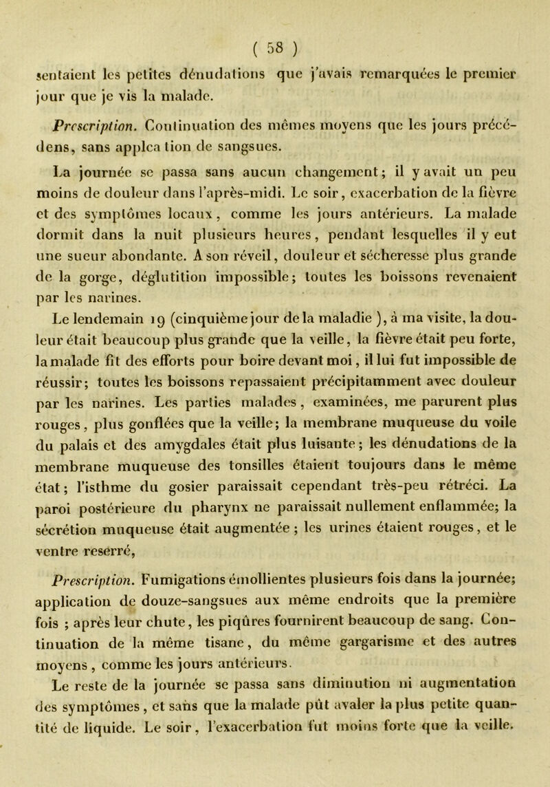 sentaient les petites dénudations que j’avais remarquées le premier jour que je vis la malade. Prescription. Continuation des mêmes moyens que les jours précé- dens, sans applca lion de sangsues. La journée se passa sans aucun changement ; il y avait un peu moins de douleur dans l’après-midi. Le soir, exacerbation de la fièvre et des symptômes locaux, comme les jours antérieurs. La malade dormit dans la nuit plusieurs heures, pendant lesquelles il y eut une sueur abondante. A son réveil, douleur et sécheresse plus grande de la gorge, déglutition impossible; toutes les boissons revenaient par les narines. Le lendemain 19 (cinquième jour delà maladie ), à ma visite, la dou- leur était beaucoup plus grande que la veille, la fièvre était peu forte, la malade fit des efforts pour boire devant moi, il lui fut impossible de réussir; toutes les boissons repassaient précipitamment avec douleur par les narines. Les parties malades, examinées, me parurent plus rouges, plus gonflées que la veille; la membrane muqueuse du voile du palais et des amygdales était plus luisante ; les dénudations de la membrane muqueuse des tonsilles étaient toujours dans le même état ; l’isthme du gosier paraissait cependant très-peu rétréci. La paroi postérieure du pharynx ne paraissait nullement enflammée; la sécrétion muqueuse était augmentée ; les urines étaient rouges, et le ventre reserré, Prescription. Fumigations émollientes plusieurs fois dans la journée; application de douze-sangsues aux même endroits que la première fois ; après leur chute, les piqûres fournirent beaucoup de sang. Con- tinuation de la même tisane, du même gargarisme et des autres moyens , comme les jours antérieurs. Le reste de la journée se passa sans diminution ni augmentation des symptômes , et sans que la malade pût avaler la plus petite quan- tité de liquide. Le soir, l’exacerbation fut moins forte que la veille.