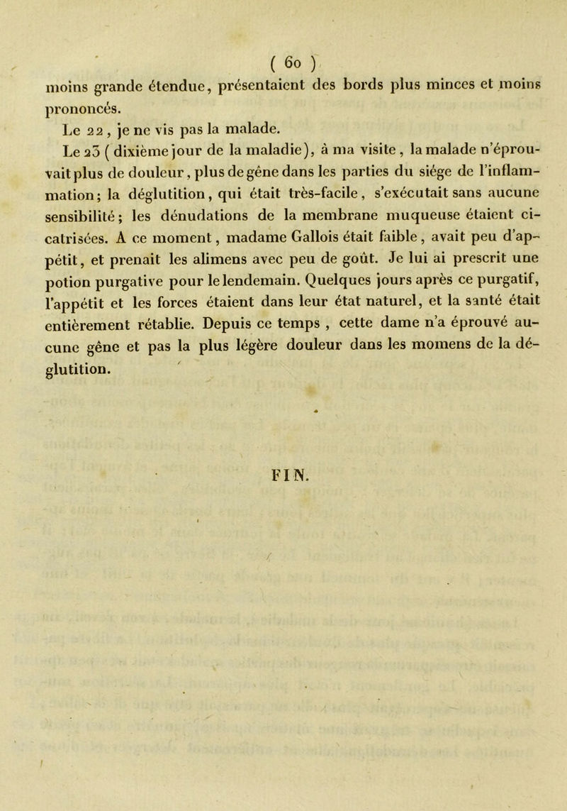 moins grande étendue, présentaient des bords plus minces et moins prononcés. Le 22 , je ne vis pas la malade. Le 25 ( dixième jour de la maladie), à ma visite , la malade n’éprou- vait plus de douleur, plus de gêne dans les parties du siège de l’inflam- mation; la déglutition, qui était très-facile, s’exécutait sans aucune sensibilité ; les dénudations de la membrane muqueuse étaient ci- catrisées. A ce moment, madame Gallois était faible , avait peu d’ap- pétit, et prenait les alimens avec peu de goût. Je lui ai prescrit une potion purgative pour le lendemain. Quelques jours après ce purgatif, l’appétit et les forces étaient dans leur état naturel, et la santé était entièrement rétablie. Depuis ce temps , cette dame n’a éprouvé au- cune gêne et pas la plus légère douleur dans les momens de la dé- glutition. FIN. / i