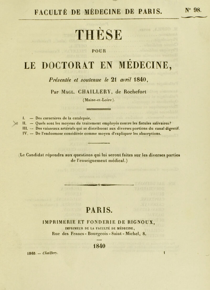 FACULTÉ DE MÉDECINE DE PARIS N° 98. THÈSE POUR LE DOCTORAT EN MÉDECINE, Présentée et soutenue le 21 avril 1840, Par Magl. CHA1LLERY, de Rochefort (Maine-et-Loire ). I. — Des caractères de la catalepsie. II. — Quels sont les moyens de traitement employés contre les fistules salivaires? III. — Des vaisseaux artériels qui se distribuent aux diverses portions du canal digestif. IV. — De l’endosmose considérée comme moyen d’expliquer les absorptions. (Le Candidat répondra aux questions qui lui seront faites sur les diverses parties de l’enseignement médical.) PARIS. IMPRIMERIE ET FONDERIE DE R1GNOUX, IMPRIMEUR DE l.A FACULTÉ DE MÉDECINE, Rue des Francs - Bourgeois - Saint - Michel, 8. 1840