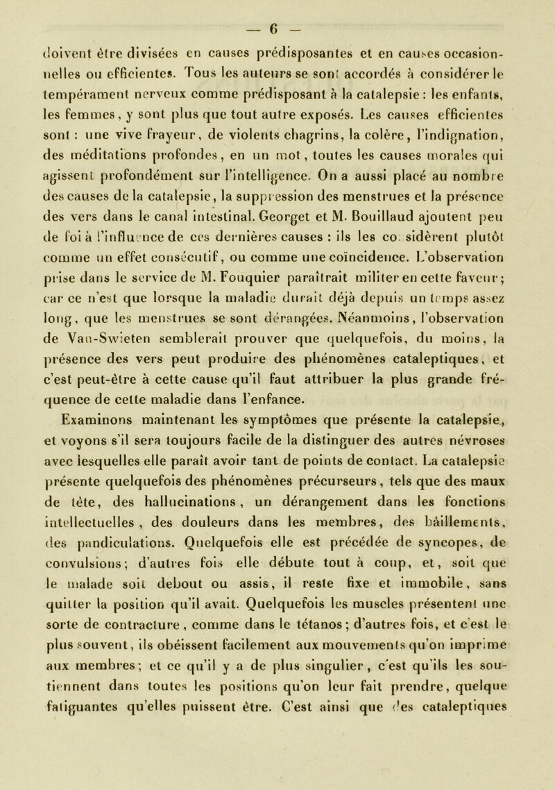 cîoivent être divisées en causes prédisposantes et en causes occasion- nelles ou efficientes. Tous les auteurs se son! accordés à considérer le tempérament nerveux comme prédisposant à la catalepsie: les enfants, les femmes, y sont plus que tout autre exposés. Les causes efficientes sont : une vive frayeur, de violents chagrins, la colère, l’indignation, des méditations profondes, en un mot, toutes les causes morales qui agissent profondément sur l’intelligence. On a aussi placé au nombre des causes de la catalepsie, la suppression des menstrues et la présence des vers dans le canal intestinal. Georget et M. Bouillaud ajoutent peu de foi à l'influence de ces dernières causes : ils les co. sidèrent plutôt comme un effet consécutif, ou comme une coïncidence. L’observation prise dans le service de M. Fouquier paraîtrait militer en celte faveur; car ce n’est que lorsque la maladie durait déjà depuis un temps assez long, que les menstrues se sont dérangées. Néanmoins, l’observation de Van-Swseten semblerait prouver que quelquefois, du moins, la présence des vers peut produire des phénomènes cataleptiques, et c’est peut-être à cette cause qu’il faut attribuer la plus grande fré- quence de cette maladie dans l’enfance. Examinons maintenant les symptômes que présente la catalepsie, et voyons s’il sera toujours facile de la distinguer des autres névroses avec lesquelles elle paraît avoir tant de points de contact. La catalepsie présente quelquefois des phénomènes précurseurs, tels que des maux de tète, des hallucinations, un dérangement dans les fonctions intellectuelles, des douleurs dans les membres, des bâillements, des pandiculations. Quelquefois elle est précédée de syncopes, de convulsions; d’autres fois elle débute tout à coup, et, soit que le malade soit debout ou assis, il reste fixe et immobile, sans quitter la position qu’il avait. Quelquefois les muscles présentent une sorte de contracture, comme dans le tétanos; d’autres fois, et c est le plus souvent, ils obéissent facilement aux mouvements qu’on imprime aux membres; et ce qu’il y a de plus singulier, c'est qu’ils les sou- tiennent dans toutes les positions qu’on leur fait prendre, quelque fatiguantes quelles puissent être. C’est ainsi que des cataleptiques