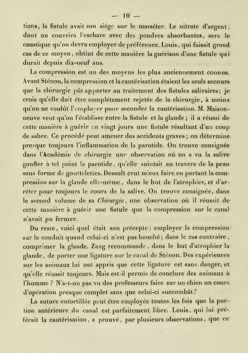 tions, la fistule avait son siège sur le masséter. Le nitrate d’argent, dont on couvrira l’eschare avec des poudres absorbantes, sera le caustique qu’on devra employer de préférence. Louis, qui faisait grand cas de ce moyen , obtint de cette manière la guérison d’une fistule qu i durait depuis dix-neuf ans. La compression est un des moyens les plus anciennement connus. Avant Sténon, la compression et la cautérisation élaient les seuls secours que la chirurgie pût apporter au traitement des fistules salivaires; je crois qu’elle doit être complètement rejetée de la chirurgie, à moins qu’on ne voulût l’employer pour seconder la cautérisation. M. Maison- neuve veut qu’on l’établisse entre la fistule et la glande ; il a réussi de cette manière à guérir en vingt jours une fistule résultant d’un coup de sabre. Ce procédé peut amener des accidents graves ; on détermine presque toujours l’inflammation de la parotide. On trouve consignée dans l’Académie de chirurgie une observation où on a vu la salive gonfler à tel point la parotide, qu’elle suintait au travers de la peau sous forme de gouttelettes. Desault crut mieux faire en portant la com- pression sur la glande elle-même, dans le but de l’atrophier, et d’ar- rêter pour toujours le cours de la salive. On trouve consignée, dans le second volume de sa Chirurgie, une observation où il réussit de cette manière à guérir une fistule que la compression sur le canal n’avait pu fermer. Du reste, voici quel était son précepte: employer la compression sur le conduit quand celui-ci n’est pas bouché; dans le cas contraire , comprimer la glande. Zang recommande, dans le but d’atrophier la glande, de porter une ligature sur le canal de Sténon. Des expériences sur les animaux lui ont appris que cette ligature est sans danger, et qu’elle réussit toujours. Mais est-il permis de conclure des animaux à l’homme ? N’a-t-on pas vu des professeurs faire sur un chien un cours d’opération presque complet sans que celui-ci succombât? La suture entortillée peut être employée toutes les fois que la por- tion antérieure du canal est parfaitement libre. Louis, qui lui pré- férait la cautérisation, a prouvé, par plusieurs observations, que ce