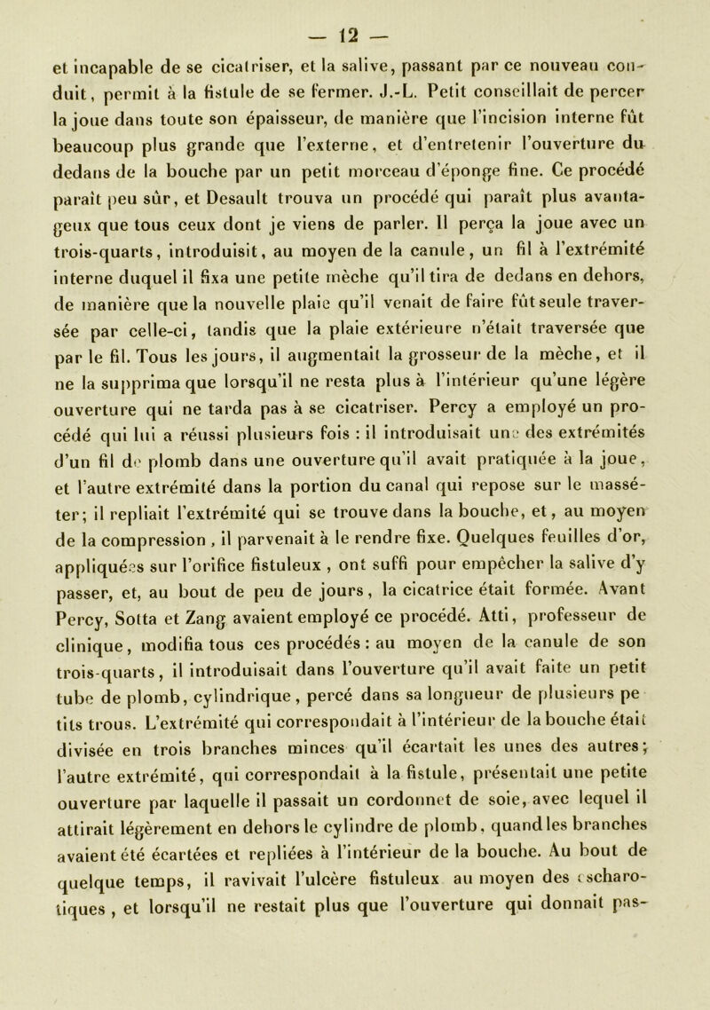 et incapable de se cicatriser, et la salive, passant par ce nouveau con- duit, permit à la fistule de se fermer. J.-L. Petit conseillait de percer la joue dans toute son épaisseur, de manière que l’incision interne fut beaucoup plus grande que l’externe, et d’entretenir l’ouverture du dedans de la bouche par un petit morceau d’éponge fine. Ce procédé parait peu sûr, et Desault trouva un procédé qui paraît plus avanta- geux que tous ceux dont je viens de parler. 11 perça la joue avec un trois-quarts, introduisit, au moyen de la canule, un fil à l’extrémité interne duquel il fixa une petite mèche qu’il tira de dedans en dehors, de manière que la nouvelle plaie qu’il venait de faire fût seule traver- sée par celle-ci, tandis que la plaie extérieure n’était traversée que par le fil. Tous les jours, il augmentait la grosseur de la mèche, et il ne la supprima que lorsqu’il ne resta plus à l’intérieur qu’une légère ouverture qui ne tarda pas à se cicatriser. Percy a employé un pro- cédé qui lui a réussi plusieurs fois : il introduisait une des extrémités d’un fil de plomb dans une ouverture qu’il avait pratiquée à la joue, et l’autre extrémité dans la portion du canal qui repose sur le massé- ter; il repliait l’extrémité qui se trouve dans la bouche, et, au moyen de la compression , il parvenait a le rendre fixe. Quelques feuilles d or, appliquées sur l’orifice fistuleux , ont suffi pour empêcher la salive d’y passer, et, au bout de peu de jours, la cicatrice était formée. Avant Percy, Sotta et Zang avaient employé ce procédé. Atti, professeur de clinique, modifia tous ces procédés : au moyen de la canule de son trois-quarts, il introduisait dans l’ouverture qu’il avait faite un petit tube de plomb, cylindrique, percé dans sa longueur de plusieurs pe tils trous. L’extrémité qui correspondait à l’intérieur de la bouche était divisée en trois branches minces qu’il écartait les unes des autres \ l’autre extrémité, qui correspondait à la fistule, présentait une petite ouverture par laquelle il passait un cordonnet de soie, avec lequel il attirait légèrement en dehors le cylindre de plomb, quand les branches avaient été écartées et repliées à l’intérieur de la bouche. Au bout de quelque temps, il ravivait l’ulcère fistuleux au moyen des cscharo- iiques , et lorsqu’il ne restait plus que l’ouverture qui donnait pas-