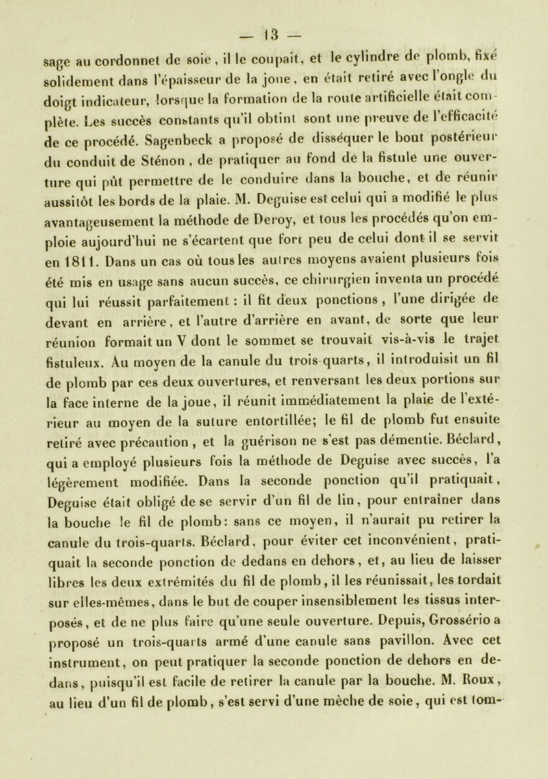 sage au cordonnet de soie , il le coupait, et le cylindre de plomb, fixé solidement dans l’épaisseur de la joue , en était retiré avec 1 ongle du doigt indicateur, lorsque la formation de la roule artificielle était com- plète. Les succès constants qu’il obtint sont une preuve de l’efficacité de ce procédé. Sagenbeck a proposé de disséquer le bout postérieur du conduit de Sténon , de pratiquer au fond de la fistule une ouver- ture qui pût permettre de le conduire dans la bouche, et de réunir aussitôt les bords de la plaie. M. Déguisé est celui qui a modifié le plus avantageusement la méthode de Deroy, et tous les procédés qu on em- ploie aujourd’hui ne s’écartent que fort peu de celui dont il se servir en 1811. Dans un cas où tous les autres moyens avaient plusieurs fois été mis en usage sans aucun succès, ce chirurgien inventa un procédé qui lui réussit parfaitement : il fit deux ponctions , l’une dirigée de devant en arrière, et l’autre d’arrière en avant, de sorte que leur réunion formait un Y dont le sommet se trouvait vis-à-vis le trajet fistuleux. Au moyen de la canule du trois quarts, il introduisit un fil de plomb par ces deux ouvertures, et renversant les deux portions sur la face interne de la joue, il réunit immédiatement la plaie de 1 exté- rieur au moyen de la suture entortillée; le fil de plomb fut ensuite retiré avec précaution , et la guérison ne s est pas démentie. Beclard, qui a employé plusieurs fois la méthode de Déguisé avec succès, l’a légèrement modifiée. Dans la seconde ponction qu il pratiquait, Déguisé était obligé de se servir d’un fil de lin, pour entraîner dans la bouche le fil de plomb: sans ce moyen, il n’aurait pu retirer la canule du trois-quarts. Béclard, pour éviter cet inconvénient, prati- quait la seconde ponction de dedans en dehors, et, au lieu de laisser libres les deux extrémités du fil de plomb, il les réunissait, les tordait sur elles-mêmes, dans le but de couper insensiblement les tissus inter- posés, et de ne plus faire qu’une seule ouverture. Depuis, Grossério a proposé un trois-quarts armé d’une canule sans pavillon. Avec cet instrument, on peut pratiquer la seconde ponction de dehors en de- dans, puisqu’il est facile de retirer la canule par la bouche. M. Roux, au lieu d’un fil de plomb, s’est servi d’une mèche de soie, qui est (om-