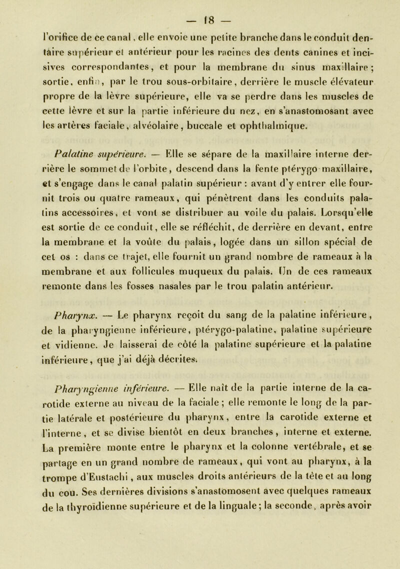 l’oriHce de ce canal, elle envoie une petite branche dans le conduit den- taire supérieur et antérieur pour les racines des dents canines et inci- sives correspondantes, et pour la membrane du sinus maxillaire; sortie, enfin, par le trou sous-orbitaire, derrière le muscle élévateur propre de la lèvre supérieure, elle va se perdre dans les muscles de cette lèvre et sur la partie inférieure du nez, en s’anastomosant avec les artères faciale, alvéolaire, buccale et ophthalmique. Palatine supérieure. — Elle se sépare de la maxillaire interne der- rière le sommet de l’orbite, descend dans la fente plérygo maxillaire, et s’engage dans le canal palatin supérieur : avant d’y entrer elle four- nit trois ou quatre rameaux, qui pénètrent dans les conduits pala- tins accessoires, et vont se distribuer au voile du palais. Lorsqu’elle est sortie de ce conduit, elle se réfléchit, de derrière en devant, entre la membrane et la voûte du palais, logée dans un sillon spécial de cel os : dans ce trajet, elle fournit un grand nombre de rameaux à la membrane et aux follicules muqueux du palais. ÏJn de ces rameaux remonte dans les fosses nasales par le trou palatin antérieur. Pharynx. — Le pharynx reçoit du sang de la palatine inférieure, de la pharyngienne inférieure, ptérygo-palatine, palatine supérieure et vidienne. Je laisserai de côté la palatine supérieure et la palatine inférieure, que j’ai déjà décrites. Pharyngienne inférieure. — Elle naît de la partie interne de la ca- rotide externe au niveau de la faciale; elle remonte le long de la par- tie latérale et postérieure du pharynx, entre la carotide externe et l’interne, et se divise bientôt en deux branches, interne et externe. La première monte entre le pharynx et la colonne vertébrale, et se partage en un grand nombre de rameaux, qui vont au pharynx, à la trompe d’Eustachi, aux muscles droits antérieurs de la tète et au long du cou. Ses dernières divisions s’anastomosent avec quelques rameaux de la thyroïdienne supérieure et de la linguale; la seconde, après avoir