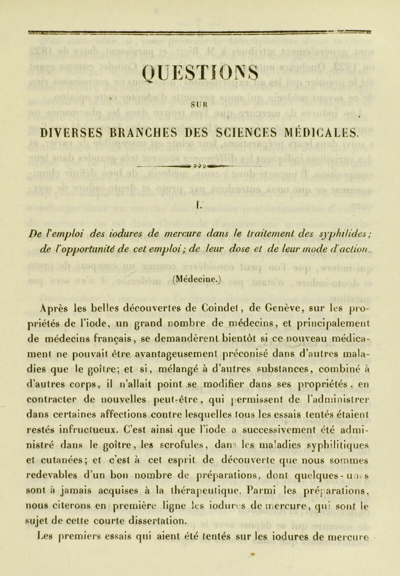 OU ESTIONS SUR DIVERSES BRANCHES DES SCIENCES MÉDICALES. L De F emploi des iodures de mercure dans te traitement des syphilides ; de l'opportunité de cet emploi ; de leur dose et de leur mode d'action, (Médecine.) Après les belles découvertes de Coindel, de Genève, sur les pro- priétés de l’iode, un grand nombre de médecins, et principalement de médecins français, se demandèrent bientôt si ce nouveau médica- ment ne pouvait être avantageusement préconisé dans d’autres mala- dies que le goitre; et si, mélangé à d’autres substances, combiné à d’autres corps, il n’allait point se modifier dans ses propriétés, en contracter de nouvelles peut-être, qui permissent de l’administrer dans certaines affections contre lesquelles tous les essais tentés étaient restés infructueux. C’est ainsi que l’iode a successivement été admi- nistré dans le goitre, les scrofules, dan - les maladies syphilitiques et cutanées; et c’est à cet esprit de découverte que nous sommes redevables d’un bon nombre de préparations, dont quelques-un» s sont à jamais acquises à la thérapeutique. Parmi les préparations, nous citerons en première ligne les iodures de mercure, qui sont le sujet de cette courte dissertation. Les premiers essais qui aient été tentés sur les iodures de mercure