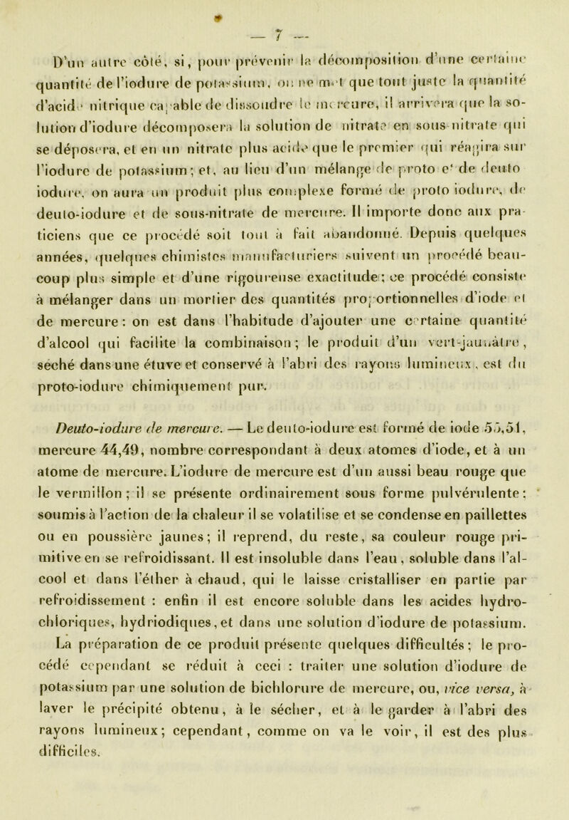 D’un autre côté, si, pour prévenir la décomposition d’une certaine quantité del’iodure de potassium, ou ne met que tout juste !a quantité d’acide nitrique capable dé'dissoiidre le mercure, i! arrivera que la so- lution d’iodure décomposera la solution de nitrate en sous nitrate qui se déposera, et en un nitrate plus acide que le premier qui réagira sur l’iodurc de potassium; et, au lieu d’un mélange do proto e* de deuto iodure, on aura un produit j>lus complexe formé de proto iodure, de deuto-iodure et de sous-nitrate de mercure. Il importe donc aux pra ticiens que ce procédé soit tout a fait abandonné. Depuis quelques années, quelques chimistes manufacturiers suivent un procédé beau- coup plus simple et d’une rigoureuse exactitude; ce procédé consiste à mélanger dans un mortier des quantités proportionnelles d’iode et de mercure: on est dans l’habitude d’ajouter une certaine quantité d’alcool qui facilite la combinaison; le produit d’un vert-jaunâtre, séché dans une étuve et conservé à l’abri des rayons lumineux , est du proto-iodure chimiquement pur. Deuto-iodure de mercure. — Le deuto-iodure est formé tle iode 5ô,51, mercure 44,49, nombre correspondant à deux atomes d’iode, et à un atome de mercure. L’iodure de mercure est d’un aussi beau rouge que le vermillon; il se présente ordinairement sous forme pulvérulente: soumis à l’action de la chaleur il se volatilise et se condense en paillettes ou en poussière jaunes; il reprend, du reste, sa couleur rouge pri- mitive en se refroidissant. Il est insoluble dans l’eau, soluble dans l’al- cool et dans l’éther à chaud, qui le laisse cristalliser en partie par refroidissement : enfin il est encore soluble dans les acides liydro- chloriques, hydriodiques, et dans une solution d’iodure de potassium. La préparation de ce produit présente quelques difficultés; le pro- cédé cependant se réduit à ceci : traiter une solution d’iodure de potassium par une solution de bichlorure de mercure, ou, vice versa, à laver le précipité obtenu, à le sécher, et à le garder à l’abri des rayons lumineux; cependant, comme on va le voir, il est des plus difficiles.