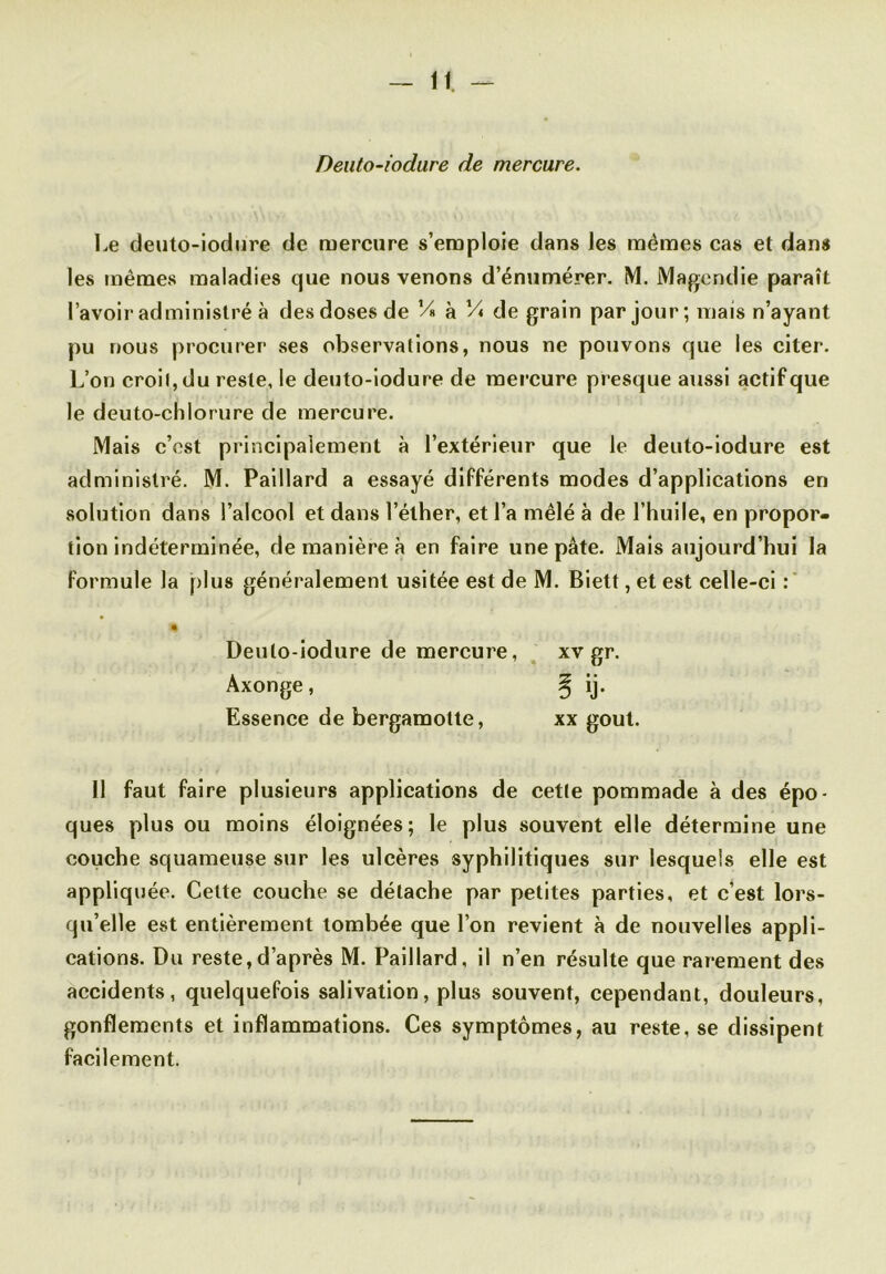 Deuto-iodure de mercure. Le deuto-iodure de mercure s’emploie dans les memes cas et dans les mêmes maladies que nous venons d’énumérer. M. Magendie paraît l’avoir administré à des doses de V» à l/« de grain par jour; mais n’ayant pu nous procurer ses observations, nous ne pouvons que les citer. L’on croil,du reste, le deuto-iodure de mercure presque aussi actif que le deuto-chlorure de mercure. Mais c’est principalement à l’extérieur que le deuto-iodure est administré. M. Paillard a essayé différents modes d’applications en solution dans l’alcool et dans l’éther, et l’a mêlé à de l’huile, en propor- tion indéterminée, de manière à en faire une pâte. Mais aujourd’hui la formule la plus généralement usitée est de M. Biett, et est celle-ci : % Deuto-iodure de mercure, xv gr. Axonge, ^ ij. Essence de bergamotte, xx goût. 11 faut faire plusieurs applications de cette pommade à des épo- ques plus ou moins éloignées; le plus souvent elle détermine une couche squameuse sur les ulcères syphilitiques sur lesquels elle est appliquée. Cette couche se détache par petites parties, et c’est lors- qu’elle est entièrement tombée que l’on revient à de nouvelles appli- cations. Du reste,d’après M. Paillard, il n’en résulte que rarement des accidents, quelquefois salivation, plus souvent, cependant, douleurs, gonflements et inflammations. Ces symptômes, au reste, se dissipent facilement.