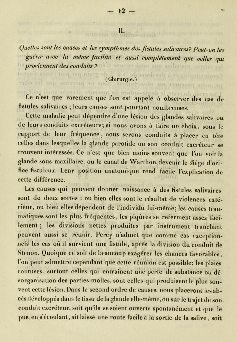 IL Quelles sont les causes et les symptômes des fistules salivairesP Peut-on les guérir avec la même jacilité et aussi complètement que celles qui pt'oviennent des conduits P ( Chirurgie.) Ce n’est que rarement que l’on est appelé à observer des cas de fislules salivaires ; leurs causes sont pourtant nombreuses. Cette maladie peut dépendre d’une lésion des glandes salivaires ou de leurs conduits excréteurs; si nous avons à faire un choix, sous le rapport de leur fréquence, nous serons conduits à placer en tête celles dans lesquelles la glande parotide ou son conduit excréteur se trouvent intéressés. Ce n’est que bien moins souvent que l’on voit la glande sous-maxillaire, ou le canal de Warthon,devenir le £iége d’ori- fice fistuloux. Leur position anatomique rend facile l’explication de cette différence. Les causes qui peuvent donner naissance à des fistules salivaires sont de deux sortes : ou bien elles sont le résultat de violences exté- rieur, ou bien elles dépendent de l’individu lui-même; les causes trau- matiques sont les plus fréquentes, les piqûres se referment assez faci- lement ; les divisions nettes produites par instrument tranchant peuvent aussi se réunir. Percy n’admet que comme cas exception- nels les cas où il survient une fistule, après la division du conduit de Stenon. Quoique ce soit de beaucoup exagérer les chances favorables, l’on peut admettre cependant que cette réunion est possible; les plaies eontuses, surtout celles qui entraînent unë perte de substance ou dé- sorganisation des parties molles, sont celles qui produisent le plus sou- vent cette lésion. Dans le second ordre de causes, nous placerons les ab- cès développés dans le tissu de la glande elle-même, ou sur le trajet de son conduit excréteur, soit qu’ils se soient ouverts spontanément et que le pus, en s’écoulant, ait laissé une route facile à la sortie de la salive, soit