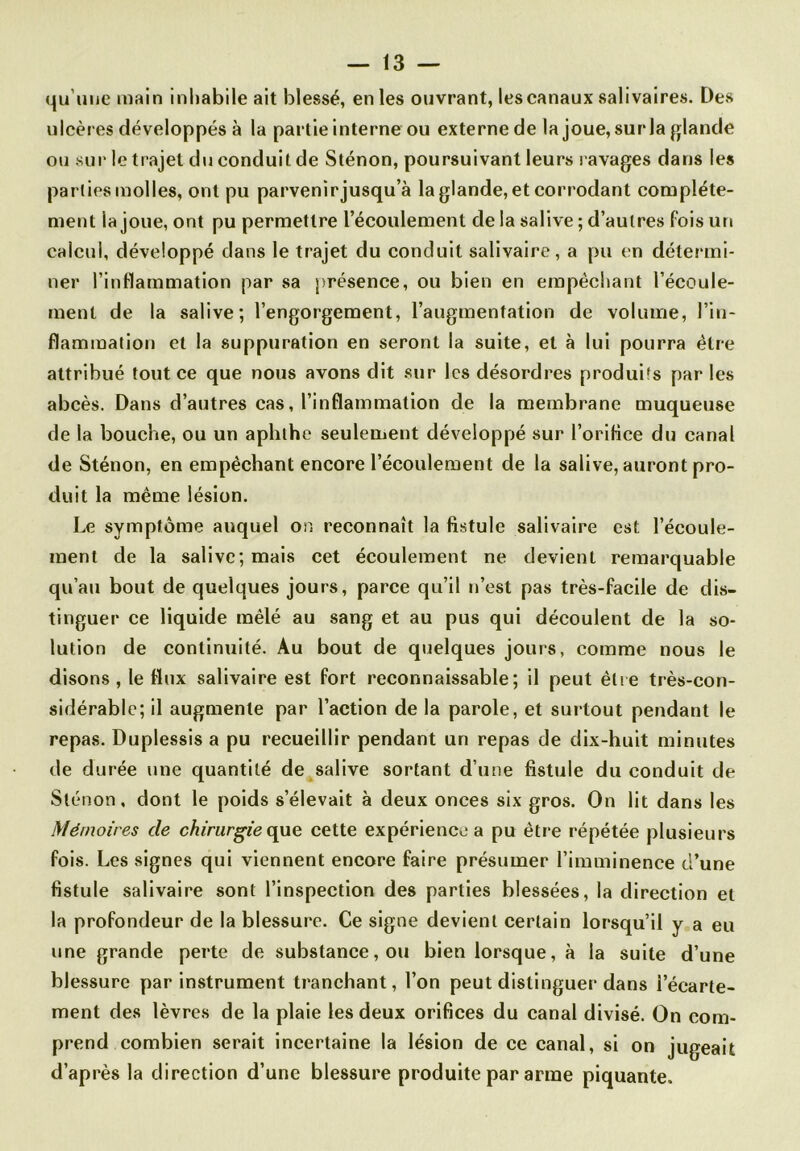 qu'une main inhabile ait blessé, en les ouvrant, les canaux salivaires. Des ulcères développés à la partie interne ou externe de la joue, surla glande ou sur le trajet du conduit de Sténon, poursuivant leurs ravages dans les parties molles, ont pu parvenir jusqu’à la glande, et corrodant complète- ment la joue, ont pu permettre l’écoulement de la salive; d’autres fois un calcul, développé dans le trajet du conduit salivaire, a pu en détermi- ner l’inflammation par sa présence, ou bien en empêchant l’écoule- ment de la salive; l’engorgement, l’augmentation de volume, l’in- flammation et la suppuration en seront la suite, et à lui pourra être attribué tout ce que nous avons dit sur les désordres produits par les abcès. Dans d’autres cas, l’inflammation de la membrane muqueuse de la bouche, ou un aphlhe seulement développé sur l’orifice du canal de Sténon, en empêchant encore l’écoulement de la salive, auront pro- duit la même lésion. Le symptôme auquel on reconnaît la fistule salivaire est l’écoule- ment de la salive; mais cet écoulement ne devient remarquable qu’au bout de quelques jours, parce qu’il n’est pas très-facile de dis- tinguer ce liquide mêlé au sang et au pus qui découlent de la so- lution de continuité. Au bout de quelques jours, comme nous le disons , le flux salivaire est fort reconnaissable; il peut être très-con- sidérable; il augmente par l’action de la parole, et surtout pendant le repas. Duplessis a pu recueillir pendant un repas de dix-huit minutes de durée une quantité de salive sortant d’une fistule du conduit de Sténon, dont le poids s’élevait à deux onces six gros. On lit dans les Mémoires de chirurgie que cette expérience a pu être répétée plusieurs fois. Les signes qui viennent encore faire présumer l’imminence d’une fistule salivaire sont l’inspection des parties blessées, la direction et la profondeur de la blessure. Ce signe devient certain lorsqu’il y a eu une grande perte de substance, ou bien lorsque, à la suite d’une blessure par instrument tranchant, l’on peut distinguer dans l’écarte- ment des lèvres de la plaie les deux orifices du canal divisé. On com- prend combien serait incertaine la lésion de ce canal, si on jugeait d’après la direction d’une blessure produite par arme piquante.