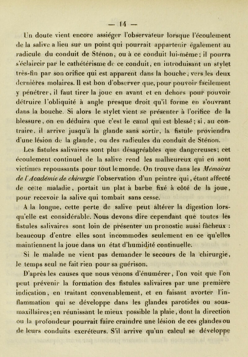 Un doute vient encore assiéger l'observateur lorsque l’écoulement delà salive a lieu sur un point qui pourrait appartenir également au radicule du conduit de Sténon, ou à ce conduit lui-même; il pourra s’éclaircir par le cathétérisme de ce conduit, en introduisant un stylet très-tin par son orifice qui est apparent dans la bouche, vers les deux dernières molaires. 11 est bon d’observer que, pour pouvoir facilement y pénétrer, il faut tirer la joue en avant et en dehors pour pouvoir détruire l’obliquité à angle presque droit qu’il forme en s’ouvrant dans la bouche. Si alors le stylet vient se présenter à l’orifice de la blessure, on en déduira que c’est le canal qui est blessé; si, au con- traire. il arrive jusqu’à la glande sans sortir, la fistule proviendra d’une lésion de la glande, ou des radicules du conduit de Sténon. Les fistules salivaires sont plus désagréables que dangereuses; cet écoulement continuel de la salive rend les malheureux qui en sont victimes repoussants pour tout le monde. On trouve dans les Mémoires de {'Académie de chirurgie l’observation d’un peintre qui, étant affecté de cette maladie, portait un plat à barbe fixé à côté de la joue, pour recevoir la salive qui tombait sans cesse. A la longue, cette perte de salive peut altérer la digestion lors- qu’elle est considérable. Nous devons dire cependant que toutes les fistules salivaires sont loin de présenter un pronostic aussi fâcheux : beaucoup d’entre elles sont incommodes seulement en ce qu’elles maintiennent la joue dans un état d’humidité continuelle. Si le malade ne vient pas demander le secours de la chirurgie, le temps seul ne fait rien pour sa guérison. D’après les causes que nous venons d’énumérer, l’on voit que l’on peut prévenir la formation des fistules salivaires par une première indication, en traitant convenablement, et en faisant avorter l'in- flammation qui se développe dans les glandes parotides ou sous- maxillaires; en réunissant le mieux possible la plaie, dont la direction ou la profondeur pourrait faire craindre une lésion de ces glandes ou de leurs conduits excréteurs. S’il arrive qu’un calcul se développe