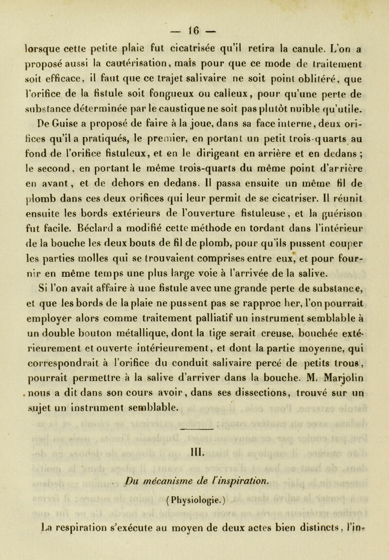 lorsque cette petite plaie fut cicatrisée qu’il retira la canule. L'on a proposé aussi la cautérisation, mais pour que ce mode de traitement soit efficace, il faut que ce trajet salivaire ne soit point oblitéré, que l’orifice de la fistule soit fongueux ou calieux, pour qu’une perte de substance déterminée par le caustique ne soit pas plutôt nuible qu’utile. De Guise a proposé de faire à la joue, dans sa face interne, deux ori- fices qu’il a pratiqués, le premier, en portant un petit trois quarts au fond de l’orifice fistuleux, et en le dirigeant en arrière et en dedans ; le second, en portant le même trois-quarts du même point d’arrière en avant, et de dehors en dedans. Il passa ensuite un même fil de plomb dans ces deux orifices qui leur permit de se cicatriser. Il réunit ensuite les bords extérieurs de l’ouverture fistuleuse, et la guérison fut facile. Béclard a modifié cette méthode en tordant dans l’intérieur de la bouche les deux bouts de fil de plomb, pour qu’ils pussent couper les parties molles qui se trouvaient comprises entre eux, et pour four- nir en même temps une plus large voie à l’arrivée de la salive. Si l’on avait affaire à une fistule avec une grande perle de substance, et que les bords de la plaie ne pussent pas se rapproc her, l’on pourrait employer alors comme traitement palliatif un instrument semblable à un double bouton métallique, dont la tige serait creuse, bouchée exté- rieurement et ouverte intérieurement, et dont la partie moyenne, qui correspondrait à l’orifice du conduit salivaire percé de petits trous, pourrait permettre à la salive d’arriver dans la bouche. M. Marjolin .nous a dit dans son cours avoir, dans ses dissections, trouvé sur un sujet un instrument semblable. III. Du mécanisme de /'inspiration. ( Physiologie.) l^a respiration s’exécute au moyen de deux actes bien distincts, l’in-