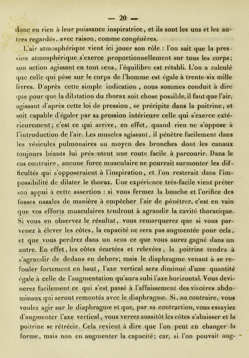 donc en rien à leur puissance inspiratrice, et ils sont les uns et les au- Ires regardés, avec raison, comme congénères. L’air atmosphérique vient ici jouer son rôle : l’on sait que la pres- sion atmosphérique s’exerce proportionnellement sur tous les corps; son action agissant en tout sens, l’équilibre est rétabli. L’on a calculé que celle qui pèse sur le corps de l’homme est égale à trente-six mille livres. D après cette simple indication , nous sommes conduit à dire que pour que la dilatation du thorax soit chose possible, il faut que l’air, agissant d’après cette loi de pression, se précipite dans la poitrine, et soit capable d’égaler par sa pression intérieure celle qui s’exerce exté- rieurement; c’est ce qui arrive, en effet, quand rien ne s’oppose à l’introduction de l’air. Les muscles agissant, il pénètre facilement dans les vésicules pulmonaires au moyen des bronches dont les canaux toujours béants lui présentent une roule facile à parcourir. Dans le cas contraire, aucune force musculaire ne pourrait surmonter les dif- ficultés qui s’opposeraient à l’inspiration, et l’on resterait dans l’im- possibilité de dilater le thorax. Une expérience très-facile vient prêter son appui à cette assertion : si vous fermez la bouche et l’orifice des fosses nasales de manière à empêcher l’air de pénétrer, c’est en vain que vos efforts musculaires tendront à agrandir la cavité thoracique. Si vous en observez le résultat, vous remarquerez que si vous par- venez à élever les côtes, la capacité ne sera pas augmentée pour cela, et que vous perdrez dans un sens ce que vous aurez gagné dans un autre. En effet, les côtes écartées et relevées, la poitrine tendra à s’agrandir de dedans en dehors; mais le diaphragme venant à se re- fouler fortement en haut, l’axe vertical sera diminué d’une quantité égale à celle de l’augmentation qu’aura subi l’axe horizontal. Vous devi- nerez facilement ce qui s’est passé à l’affaissement des viscères abdo- minaux qui seront remontés avec le diaphragme. Si, au contraire, vous voulez agir sur le diaphragme et que, par sa contraction, vous essayiez d’augmenter l’axe vertical, vous verrez aussitôt les côtes s’abaisser et la poitrine se rétrécir. Cela revient à dire que l’on peut en changer la forme, mais non en augmenter la capacité; car, si l’on pouvait aug-