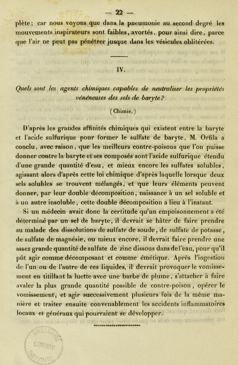 plète; car nous voyons que dans la pneumonie au second degré les mouvements inspirateurs sont faibles, avortés, pour ainsi dire, parce que l’air ne peut pas pénétrer jusque dans les vésicules oblitérées. IV. Quels sont les agents chimiques capables de neutraliser les propriétés vénéneuses des sels de baryte P ( Chimie. ) D’après les grandes affinités chimiques qui existent entre la baryte et l’acide sulfurique pour former le sulfate de baryte, M. Orfila a conclu, avec raison, que les meilleurs contre-poisons que l’on puisse donner contre la baryte et ses composés sont l’acide sulfurique étendu d’une grande quantité d’eau, et mieux encore les sulfates solubles, agissant alors d’après cette loi chimique d’après laquelle lorsque deux sels solubles se trouvent mélangés, et que leurs éléments peuvent donner, par leur double décomposition, naissance à un sel soluble et à un autre insoluble, cette double décomposition a lieu à l’instant. Si un médecin avait donc la certitude qu’un empoisonnement a été déterminé par un sel de baryte, il devrait se hâter de faire prendre au malade des dissolutions de sulfate de soude, de sulfate de potasse, de sulfate de magnésie, ou mieux encore, il devrait faire prendre une assez grande quantité de sulfate de zinc dissous dans de l’eau, pour qu’il pût agir comme décomposant et comme émétique. Après l’ingestion de l’un ou de l’autre de ees liquides, il devrait provoquer le vomisse- ment en titillant la luette avec une barbe de plume, s’attacher à faire avaler la plus grande quantité possible de contre-poison , opérer le vomissement, et agir successivement plusieurs fois de la même ma- nière et traiter ensuite convenablement les accidents inflammatoires locaux et généraux qui pourraient se développer. , : • v ï I : * ‘fin*-.'