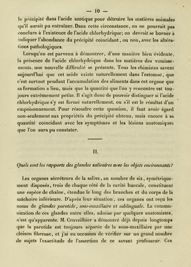 le précipité dans l’acide azotique pour détruire les matières animales qu’il aurait pu entraîner. Dans cette circonstance, on ne pourrait pas conclure à l’existence de l’acide chlorhydrique; on devrait se borner à indiquer l’abondance du précipité coïncidant, ou non, avec les altéra- tions pathologiques. Lorsqu’on est parvenu à démontrer, d’une manière bien évidente, la présence de l’acide chlorhydrique dans les matières des vomisse- ments, une nouvelle difficulté se présente. Tous les chimistes savent aujourd’hui que cet acide existe naturellement dans l’estomac, que c’est surtout pendant l’accumulation des aliments dans cet organe que sa formation a lieu, mais que la quantité que l’on y rencontre est tou- jours extrêmement petite. Il s’agit donc de pouvoir distinguer si l’acide chlorhydrique s’y est formé naturellement, ou s’il est le résultat d’un empoisonnement. Pour résoudre cette question, il faut avoir égard non-seulement aux propriétés du précipité obtenu, mais encore à sa quantité coïncidant avec les symptômes et les lésions anatomiques que l’on aura pu constater. II. Quels sont les rapports des glandes salivaires avec les objets environnants? Les organes sécréteurs de la salive, au nombre de six, symétrique- ment disposés, trois de chaque côté de la cavité buccale, constituent une espèce de chaîne, étendue le long des branches et du corps de la mâchoire inférieure. D’après leur situation , ces organes ont reçu les noms de glandes parotide, sous-maxillaire et sublinguale. La commu- nication de ces glandes entre elles, admise par quelques anatomistes, n’est qu’apparente. M. Cruveilhier a démontré déjà depuis longtemps que la parotide est toujours séparée de la sous-maxillaire par une cloison fibreuse, et j’ai eu occasion de vérifier sur un grand nombre de sujets l’exactitude de l’assertion de ce savant professeur. Ces