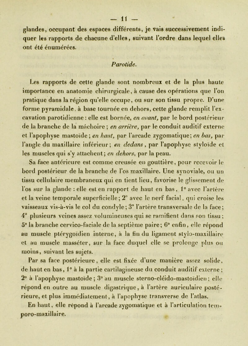glandes, occupant des espaces différents, je vais successivement indi- quer les rapports de chacune d’elles, suivant l’ordre dans lequel elles ont été énumérées. Parotide. Les rapports de cette glande sont nombreux et de la plus haute importance en anatomie chirurgicale, à cause des opérations que l’on pratique dans la région qu’elle occupe, ou sur son tissu propre. D’une forme pyramidale, à base tournée en dehors, cette glande remplit l’ex- cavation parotidienne : elle est bornée, en avant, par le bord postérieur de la branche de la mâchoire ; en arrière, par le conduit auditif externe et l’apophyse mastoïde; en haut, par l’arcade zygomatique; en bas, par l’angle du maxillaire inférieur; en dedans , par l’apophyse slyloïde et les muscles qui s’y attachent; en dehors, par la peau. Sa face antérieure est comme creusée en gouttière, pour recevoir le bord postérieur de la branche de l’os maxillaire. Une synoviale, ou un tissu cellulaire membraneux qui en tient lieu, favorise le glissement de l’os sur la glande : elle est en rapport de haut en bas, 1° avec l’artère et la veine temporale superficielle; 2° avec le nerf facial, qui croise les vaisseaux vis-à-vis le col du condyle; 3° l’artère transversale de la face; 4° plusieurs veines assez volumineuses qui se ramifient dans son tissu ; 5° la branche cervico-faciale de la septième paire; 6° enfin, eile répond au muscle ptérygoïdien interne, à la tin du ligament stylo-maxillaire et au muscle inasscter, sur la face duquel elle se prolonge plus ou moins, suivant les sujets. Par sa face postérieure, elle est fixée d’une manière assez solide, de haut en bas, 1° à la partie cartilagineuse du conduit auditif externe ; 2° à l’apophyse mastoïde; 3° au muscle sterno-cléido-mastoïdien; elle répond en outre au muscle digastrique, à l’artère auriculaire posté- rieure, et plus immédiatement, à l’apophyse transverse de l’atlas. En haut, elle répond à l’arcade zygomatique et à l’articulation tenir poro-maxillaire.