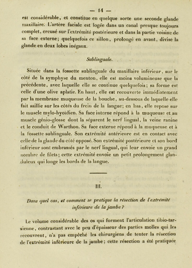est considérable, et constitue en quelque sorte une seconde glande maxillaire. L’artère faciale est logée dans un canal presque toujours complet, creusé sur l’extrémité postérieure et dans la partie voisine de sa face externe; quelquefois ce sillon, prolongé en avant, divise la glande en deux lobes inégaux. Sublinguale. Située dans la fossette sublinguale du maxillaire inférieur, sur le coté de la symphyse du menton, elle est moins volumineuse que la précédente, avec laquelle elle se continue quelquefois; sa forme est celle dune olive aplatie. En haut, elle est recouverte immédiatement par la membrane muqueuse de la bouche, au-dessous de laquelle elle fait saillie sur les côtés du frein de la langue; en bas, elle repose sur le muscle mylo-hyoidien. Sa face interne répond à la muqueuse et au muscle génio-glosse dont la séparent le nerf lingual, la veine ranine et le conduit de Warthon. Sa face externe répond à la muqueuse et à la fossette sublinguale. Son extrémité antérieure est en contact avec celle de la glande du côté opposé. Son extrémité postérieure et son bord inférieur sont embrassés par le nerf lingual, qui leur envoie un grand nombre de blets; cette extrémité envoie un petit prolongement glan- duleux qui longe les bords de la langue. III. Dans quel cas, et comment se pratique la résection de l'extrémité inférieure de la jambe P Le volume considérable des os qui forment l’articulation tibio-tar- sienne, contrastant avec le peu d’épaisseur des parties molles qui les recouvrent, n’a pas empêché les chirurgiens de tenter la résectiou de l’extrémité inférieure de la jambe; celte résection a été pratiquée