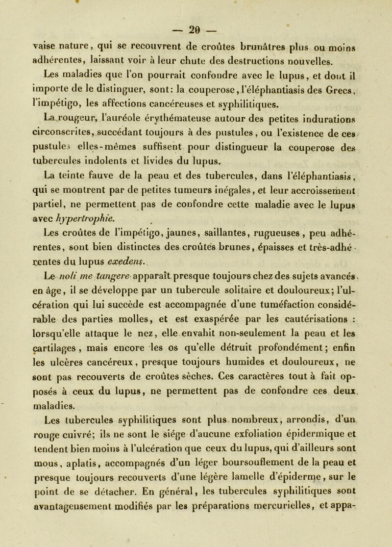 vaise nature, qui se recouvrent de croûtes brunâtres plus ou moins adhérentes, laissant voir à leur chute des destructions nouvelles. Les maladies que l’on pourrait confondre avec le lupus, et dont il importe de le distinguer, sont: la couperose, l’éléphantiasis des Grecs, 1 impétigo, les affections cancéreuses et syphilitiques. La.rougeur, l’auréole érythémateuse autour des petites indurations circonscrites, succédant toujours à des pustules, ou l’existence de ces pustules elles-mêmes suffisent pour distingueur la couperose des tubercules indolents et livides du lupus. La teinte fauve de la peau et des tubercules, dans l’éléphantiasis, qui se montrent par de petites tumeurs inégales, et leur accroissement partiel, ne permettent pas de confondre cette maladie avec le lupus avec hypertrophie. Les croûtes de l’impétigo, jaunes, saillantes, rugueuses, peu adhé- rentes, sont bien distinctes des croûtes brunes, épaisses et très-adhé rentes du lupus exedenç. Le noli me tang-ere apparaît presque toujours chez dessujets avancés, en âge, il se développe par un tubercule solitaire et douloureux; l’ul- cération qui lui succède est accompagnée d’une tuméfaction considé- rable des parties molles, et est exaspérée par les cautérisations : lorsqu’elle attaque le nez, elle envahit non-seulement la peau et les cartilages , mais encore les os qu’elle détruit profondément ; enfin les ulcères cancéreux, presque toujours humides et douloureux, ne sont pas recouverts de croûtes sèches. Ces caractères tout à fait op- posés à ceux du lupus, ne permettent pas de confondre ces deux, maladies. Les tubercules syphilitiques sont plus nombreux, arrondis, d’un rouge cuivré; ils ne sont le siège d’aucune exfoliation épidermique et tendent bien moins à l’ulcération que ceux du lupus, qui d’ailleurs sont mous, aplatis, accompagnés d’un léger boursouflement de la peau et presque toujours recouverts d’une légère lamelle d’épiderme, sur le point de se détacher. En général, les tubercules syphilitiques sont avantageusement modifiés par les préparations mercurielles, et appa-
