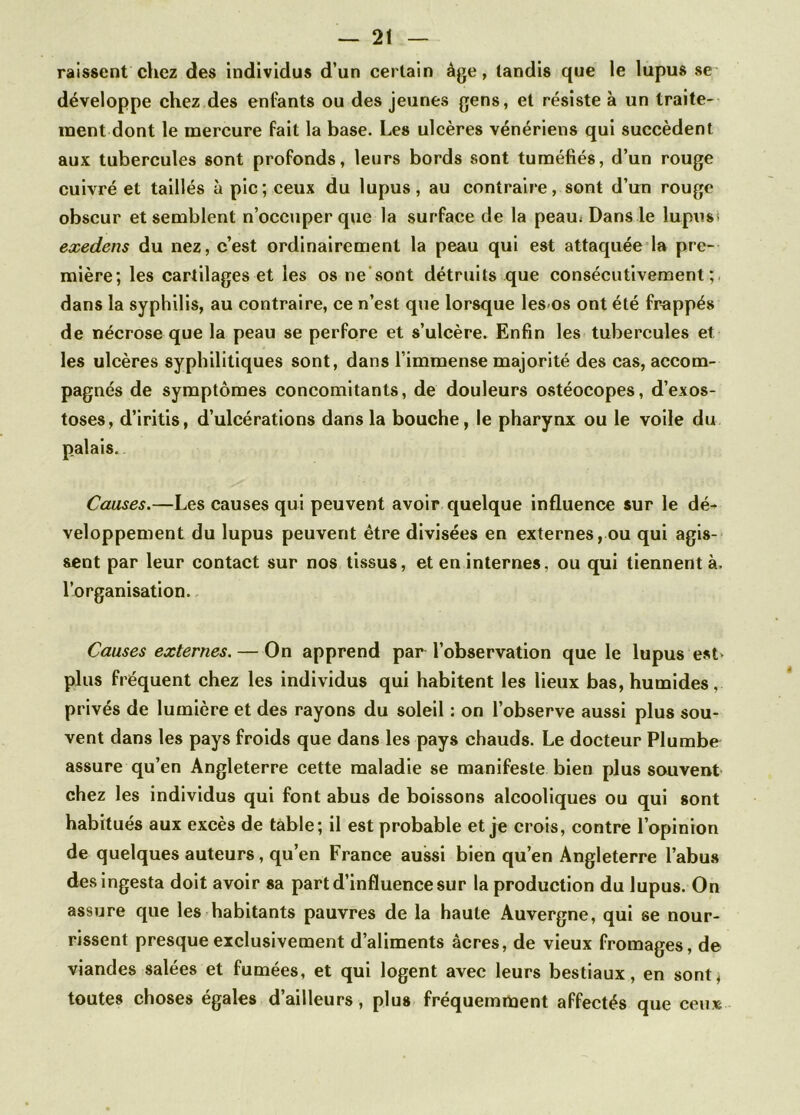 raissent chez des individus d’un certain âge, tandis que le lupus se développe chez des enfants ou des jeunes gens, et résiste à un traite- ment dont le mercure fait la base. Les ulcères vénériens qui succèdent aux tubercules sont profonds, leurs bords sont tuméfiés, d’un rouge cuivré et taillés à pic; ceux du lupus, au contraire, sont d’un rouge obscur et semblent n’occuper que la surface de la peau* Dans le lupus* exedens du nez, c’est ordinairement la peau qui est attaquée la pre- mière; les cartilages et les os ne sont détruits que consécutivement;, dans la syphilis, au contraire, ce n’est que lorsque les os ont été frappés de nécrose que la peau se perfore et s’ulcère. Enfin les tubercules et les ulcères syphilitiques sont, dans l’immense majorité des cas, accom- pagnés de symptômes concomitants, de douleurs ostéocopes, d’exos- toses, d’iritis, d’ulcérations dans la bouche, le pharynx ou le voile du palais. Causes.—Les causes qui peuvent avoir quelque influence sur le dé- veloppement du lupus peuvent être divisées en externes, ou qui agis- sent par leur contact sur nos tissus, et en internes, ou qui tiennent à. l’organisation. Causes externes. — On apprend par l’observation que le lupus est> plus fréquent chez les individus qui habitent les lieux bas, humides. privés de lumière et des rayons du soleil : on l’observe aussi plus sou- vent dans les pays froids que dans les pays chauds. Le docteur Plumbe assure qu’en Angleterre cette maladie se manifeste bien plus souvent chez les individus qui font abus de boissons alcooliques ou qui sont habitués aux excès de table; il est probable et je crois, contre l’opinion de quelques auteurs, qu’en France aussi bien qu’en Angleterre l’abus desingesta doit avoir sa part d’influence sur la production du lupus. On assure que les habitants pauvres de la haute Auvergne, qui se nour- rissent presque exclusivement d’aliments âcres, de vieux fromages, de viandes salées et fumées, et qui logent avec leurs bestiaux, en sont, toutes choses égales d’ailleurs, plus fréquemment affectés que ceux