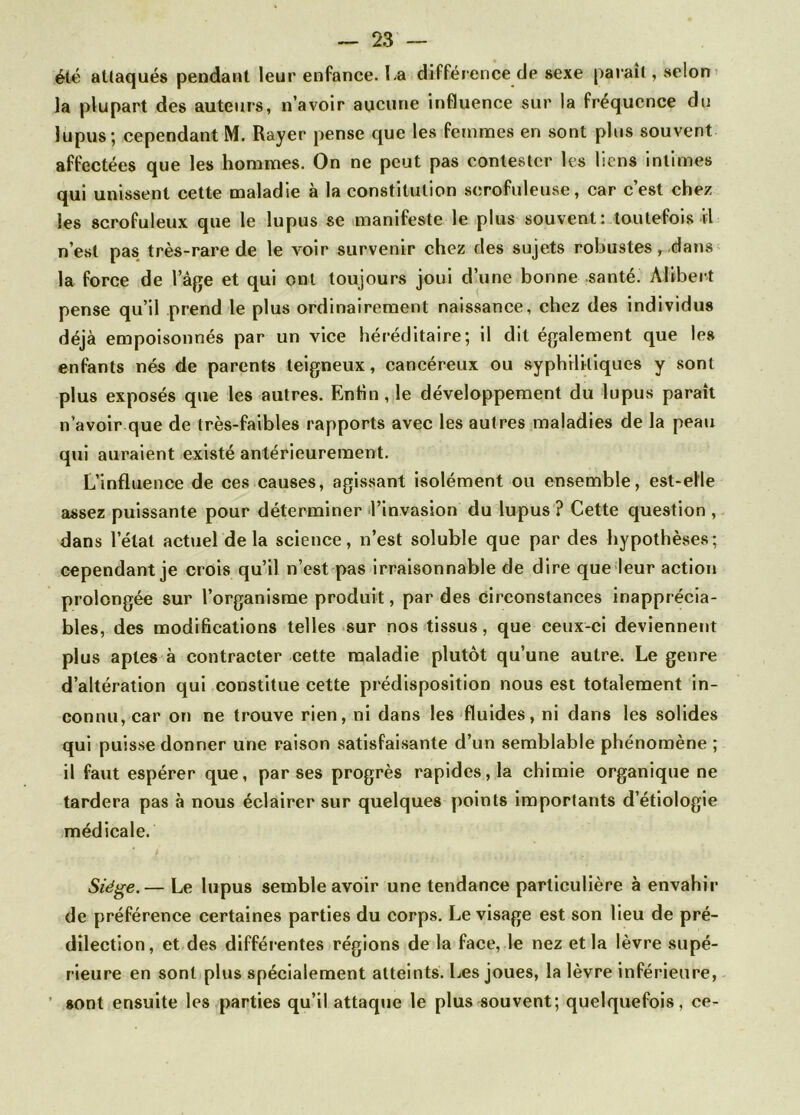 été attaqués pendant leur enfance, La différence de sexe parait, selon la plupart des auteurs, n’avoir aucune influence sur la fréquence du lupus; cependant M. Rayer pense que les femmes en sont plus souvent affectées que les hommes. On ne peut pas contester les liens intimes qui unissent cette maladie à la constitution scrofuleuse , car c’est chez les scrofuleux que le lupus se manifeste le plus souvent: toutefois il n’est pas très-rare de le voir survenir chez des sujets robustes, dans la force de l’âge et qui ont toujours joui d’une bonne santé. Alibei t pense qu’il prend le plus ordinairement naissance, chez des individus déjà empoisonnés par un vice héréditaire; il dit également que les enfants nés de parents teigneux, cancéreux ou syphilitiques y sont plus exposés que les autres. Enfin, le développement du lupus paraît n’avoir que de très-faibles rapports avec les autres maladies de la peau qui auraient existé antérieurement. L’influence de ces causes, agissant isolément ou ensemble, est-elle assez puissante pour déterminer l’invasion du lupus ? Cette question , dans l’état actuel delà science, n’est soluble que par des hypothèses; cependant je crois qu’il n’est pas irraisonnable de dire que leur action prolongée sur l’organisme produit, par des Circonstances inapprécia- bles, des modifications telles sur nos tissus, que ceux-ci deviennent plus aptes à contracter cette maladie plutôt qu’une autre. Le genre d’altération qui constitue cette prédisposition nous est totalement in- connu, car on ne trouve rien, ni dans les fluides, ni dans les solides qui puisse donner une raison satisfaisante d’un semblable phénomène ; il faut espérer que, par ses progrès rapides, la chimie organique ne tardera pas à nous éclairer sur quelques points importants d’étiologie médicale. Siège.— Le lupus semble avoir une tendance particulière à envahir de préférence certaines parties du corps. Le visage est son lieu de pré- dilection, et des différentes régions de la face, le nez et la lèvre supé- rieure en sont plus spécialement atteints. Les joues, la lèvre inférieure, sont ensuite les parties qu’il attaque le plus souvent; quelquefois, ce-