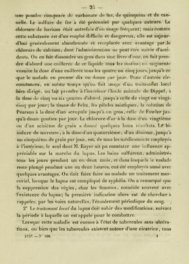 — Î5 — une poudre composée de carbonate de ter, de quinquina et de can- nelle. Le sulfure de fer a été préconisé par quelques auteurs. Le chlorure de barium était autrefois d’un usage fréquent; mais comme cette substance est d’un emploi difficile et dangereux, elle est aujour- d’hui généralement abandonnée et remplacée avec avantage par le chlorure de calcium, dont l’administration ne peut être suivie d’acci- dents. On en fait dissoudre un gros dans une livre d’eau; on fait pren- dre d’abord une cuillerée de ce liquide tous les matins; on augmente ensuite la dose d’une cuillerée tous les quatre ou cinq jours, jusqu’à ce que le malade en prenne dix ou douze par jour. Dans d’autres cir- constances, en même temps qu’on fait usage d’un traitement local bien dirigé, on fait prendre à l’intérieur l’huile animale de Dippel, à la dose de cinq ou six gouttes d’abord, jusqu’à celle de vingt ou vingt- cinq par jour; la tisane de Feltz, les pilules asiatiques, la solution de Pearson à la dose d’un scrupule jusqu’à un gros, celle de Fowler jus- qu’à douze gouttes par jour. Le chlorure d’or à la dose d’un vingtième ou d’un seizième de grain a donné quelques bons résultats. Lé bi- iodure de mercure, à la dose d’un quatorzième, d’un dixième, jusqu à un cinquième de grain par joui', est, de tous les médicaments employés à l’intérieur, le seul dontM. Rayer ait pu constater une influence ap- préciable sur la marche du lupus. Les bains sulfureux, administrés tous les jours pendant un ou deux mois, et dans lesquels le malade reste plongé pendant une ou deux heures, ont été employés aussi avec quelques avantages. On doit faire faire au malade un traitement mer- curiel, lorsque le lupus est compliqué de syphilis. On a remarqué que la suppression des régies, chez les femmes, coïncide souvent avec l'existence du lupus; la première indication alors est de chercher à r appeler, par les voies naturelles, l’écoulement périodique du sang. 2U Le traitement local du lupus doit subir des modifications, suivant la période à laquelle on est appelé pour le combattre. Lorsque cette maladie est encore à l’état de tubercules sans ulcéra- tions, ou bien que les tubercules existent autour d’une cicatrice, tous is3P.—Nr 106. i