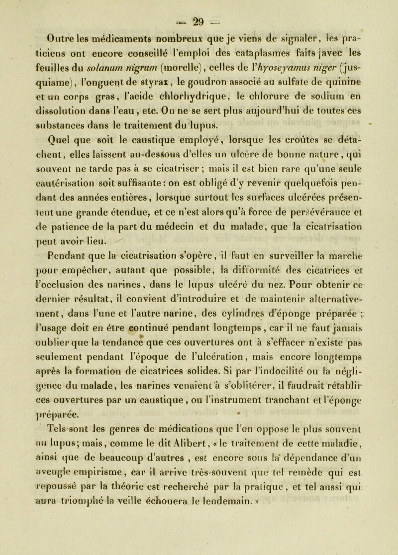 Outre les médicaments nombreux que je viens de signaler, les pra- ticiens ont encore conseillé l’emploi des cataplasmes faits javec les feuilles du solarium nigrum (morelle), celles de Y hyoseyamus niger (jus- quiame), l’onguent de styrax, le goudron associé au sulfate de quinine et un corps gras, l’acide chlorhydrique, le chlorure de sodium en dissolution dans l’eau, etc. On ne se sert plus aujourd’hui de toutes ces substances dans le traitement du lupus. Quel que soit le caustique employé, lorsque les croûtes se déta- chent, elles laissent au-dessous d’elles un ulcère de bonne nature , qui souvent ne tarde pas à se cicatriser ; mais il est bien rare qu’une seule cautérisation soit suffisante: on est obligé d’y revenir quelquefois pen- dant des années entières, lorsque surtout les surfaces ulcérées présen- tent une grande étendue, et ce n’est alors qu’à force de persévérance et de patience de la part du médecin et du malade, que la cicatrisation peut avoir lieu. Pendant que la cicatrisation s’opère, il faut en surveiller la marche pour empêcher, autant que possible, la difformité des cicatrices et l’occlusion des narines, dans le lupus ulcéré du nez. Pour obtenir ce dernier résultat, il convient d’introduire et de maintenir alternative- ment, dans l’une et l’autre narine, des cylindres d’éponge préparée l’usage doit en être continué pendant longtemps, car il ne faut jamais oublier que la tendance que ces ouvertures ont à s’effacer n’existe pas seulement pendant l’époque de l’ulcération, mais encore longtemps après la formation de cicatrices solides. Si par l’indocilité ou la négli- gence du malade, les narines venaient à s’oblitérer, il faudrait rétablir ces ouvertures par un caustique , ou l’instrument tranchant et l’éponge préparée. • Tels sont les genres de médications que l’on oppose le plus souvent au lupus; mais, comme le dit Alibert, «le traitement de cette maladie, ainsi que de beaucoup d’autres , est encore sous là dépendance d’un aveugle empirisme, car il arrive très-souvent que tel remède qui est repoussé par la théorie est recherché par la pratique, et tel aussi qui aura triomphé la veille échouera le lendemain. »