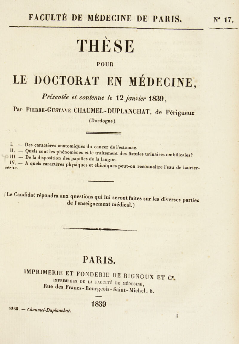 FACULTÉ DE MÉDECINE DE PARIS. N* 17. THÈSE POUR LE DOCTORAT EN MÉDECINE, Présentée et soutenue le 12 janvier 1839, Par Pierre-Gustave CHAUMEL-DUPLANCHAT, de Périgueux (Dordogne). I. Des caractères anatomiques du cancer de l'estomac. Ili ~~ nUf Si°Dt 168 Phénomènes et le traitement des fistules urinaires ombilicales? ni. — Ue la disposition des papilles de la langue. IV. _ A quels caractères physiques et chimiques peut-on reconnaître l’eau de iaurier- Lc Candidat répondra aux questions qui lui seront faites de renseignement médical.) sur les diverses parties PARIS. imprimerie et fonderie de rigncux et c* imprimeurs de la faculté de médecine, ue des Francs - Bourgeois - Saint- Michel, 8. IS30. — Chaumel-Duplanchat. 1839 î