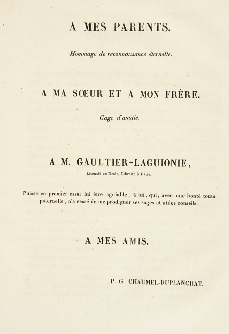 A MES PARENTS. Hommage de reconnaissance éternelle. A MA SOEUR ET A MON FRÈRE. Gage d'amitié. A M. GAULTIER-LAGUIONIE, Licencié en Droit, Libraire à Paris. Puisse ce premier essai lui être paternelle, n’a cessé de me agréable, à lui, qui, avec une bonté toute prodiguer ses sages et utiles conseils. A MES AMIS. P.-G. CHAUMEL-DUPLANCHAT.